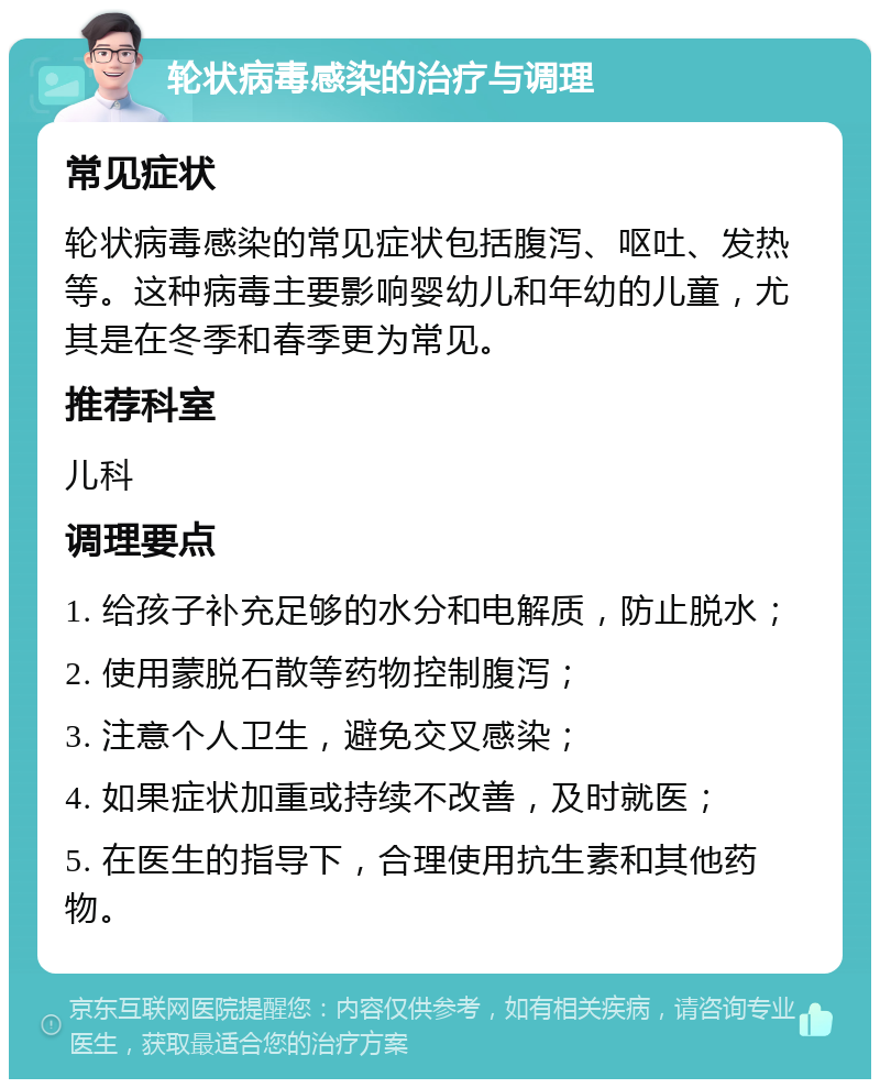 轮状病毒感染的治疗与调理 常见症状 轮状病毒感染的常见症状包括腹泻、呕吐、发热等。这种病毒主要影响婴幼儿和年幼的儿童，尤其是在冬季和春季更为常见。 推荐科室 儿科 调理要点 1. 给孩子补充足够的水分和电解质，防止脱水； 2. 使用蒙脱石散等药物控制腹泻； 3. 注意个人卫生，避免交叉感染； 4. 如果症状加重或持续不改善，及时就医； 5. 在医生的指导下，合理使用抗生素和其他药物。