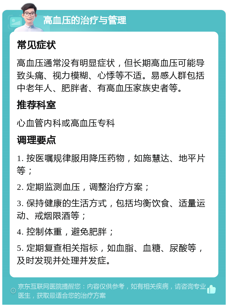 高血压的治疗与管理 常见症状 高血压通常没有明显症状，但长期高血压可能导致头痛、视力模糊、心悸等不适。易感人群包括中老年人、肥胖者、有高血压家族史者等。 推荐科室 心血管内科或高血压专科 调理要点 1. 按医嘱规律服用降压药物，如施慧达、地平片等； 2. 定期监测血压，调整治疗方案； 3. 保持健康的生活方式，包括均衡饮食、适量运动、戒烟限酒等； 4. 控制体重，避免肥胖； 5. 定期复查相关指标，如血脂、血糖、尿酸等，及时发现并处理并发症。