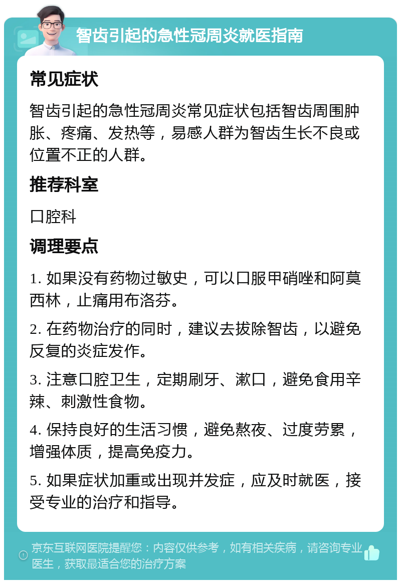 智齿引起的急性冠周炎就医指南 常见症状 智齿引起的急性冠周炎常见症状包括智齿周围肿胀、疼痛、发热等，易感人群为智齿生长不良或位置不正的人群。 推荐科室 口腔科 调理要点 1. 如果没有药物过敏史，可以口服甲硝唑和阿莫西林，止痛用布洛芬。 2. 在药物治疗的同时，建议去拔除智齿，以避免反复的炎症发作。 3. 注意口腔卫生，定期刷牙、漱口，避免食用辛辣、刺激性食物。 4. 保持良好的生活习惯，避免熬夜、过度劳累，增强体质，提高免疫力。 5. 如果症状加重或出现并发症，应及时就医，接受专业的治疗和指导。