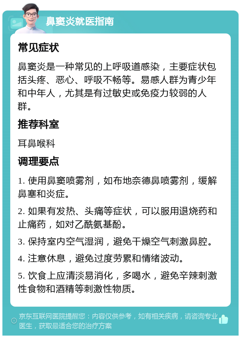 鼻窦炎就医指南 常见症状 鼻窦炎是一种常见的上呼吸道感染，主要症状包括头疼、恶心、呼吸不畅等。易感人群为青少年和中年人，尤其是有过敏史或免疫力较弱的人群。 推荐科室 耳鼻喉科 调理要点 1. 使用鼻窦喷雾剂，如布地奈德鼻喷雾剂，缓解鼻塞和炎症。 2. 如果有发热、头痛等症状，可以服用退烧药和止痛药，如对乙酰氨基酚。 3. 保持室内空气湿润，避免干燥空气刺激鼻腔。 4. 注意休息，避免过度劳累和情绪波动。 5. 饮食上应清淡易消化，多喝水，避免辛辣刺激性食物和酒精等刺激性物质。