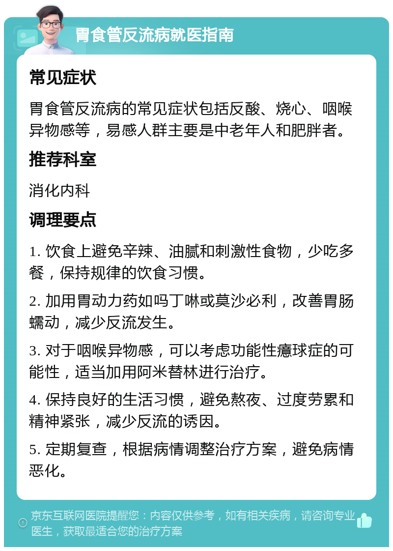 胃食管反流病就医指南 常见症状 胃食管反流病的常见症状包括反酸、烧心、咽喉异物感等，易感人群主要是中老年人和肥胖者。 推荐科室 消化内科 调理要点 1. 饮食上避免辛辣、油腻和刺激性食物，少吃多餐，保持规律的饮食习惯。 2. 加用胃动力药如吗丁啉或莫沙必利，改善胃肠蠕动，减少反流发生。 3. 对于咽喉异物感，可以考虑功能性癔球症的可能性，适当加用阿米替林进行治疗。 4. 保持良好的生活习惯，避免熬夜、过度劳累和精神紧张，减少反流的诱因。 5. 定期复查，根据病情调整治疗方案，避免病情恶化。