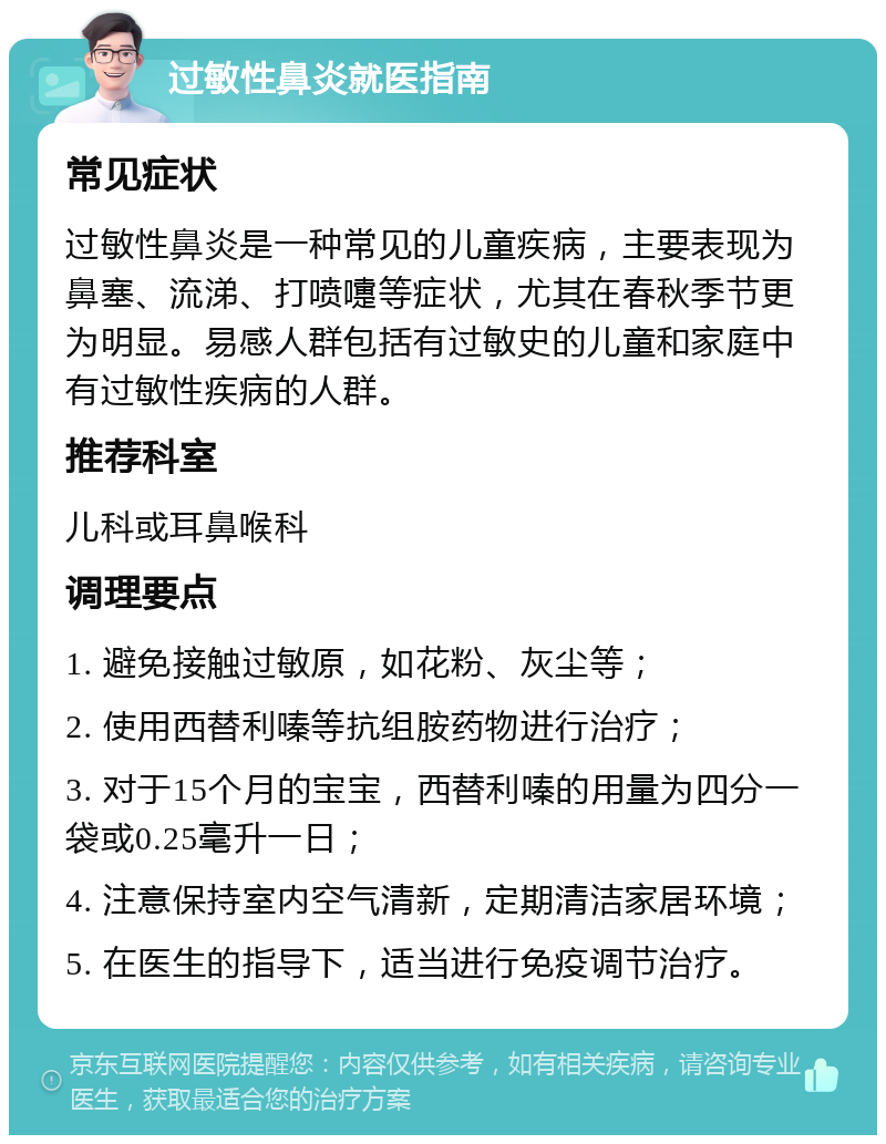 过敏性鼻炎就医指南 常见症状 过敏性鼻炎是一种常见的儿童疾病，主要表现为鼻塞、流涕、打喷嚏等症状，尤其在春秋季节更为明显。易感人群包括有过敏史的儿童和家庭中有过敏性疾病的人群。 推荐科室 儿科或耳鼻喉科 调理要点 1. 避免接触过敏原，如花粉、灰尘等； 2. 使用西替利嗪等抗组胺药物进行治疗； 3. 对于15个月的宝宝，西替利嗪的用量为四分一袋或0.25毫升一日； 4. 注意保持室内空气清新，定期清洁家居环境； 5. 在医生的指导下，适当进行免疫调节治疗。