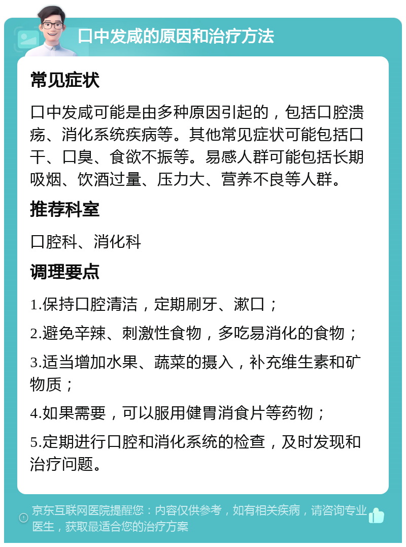 口中发咸的原因和治疗方法 常见症状 口中发咸可能是由多种原因引起的，包括口腔溃疡、消化系统疾病等。其他常见症状可能包括口干、口臭、食欲不振等。易感人群可能包括长期吸烟、饮酒过量、压力大、营养不良等人群。 推荐科室 口腔科、消化科 调理要点 1.保持口腔清洁，定期刷牙、漱口； 2.避免辛辣、刺激性食物，多吃易消化的食物； 3.适当增加水果、蔬菜的摄入，补充维生素和矿物质； 4.如果需要，可以服用健胃消食片等药物； 5.定期进行口腔和消化系统的检查，及时发现和治疗问题。