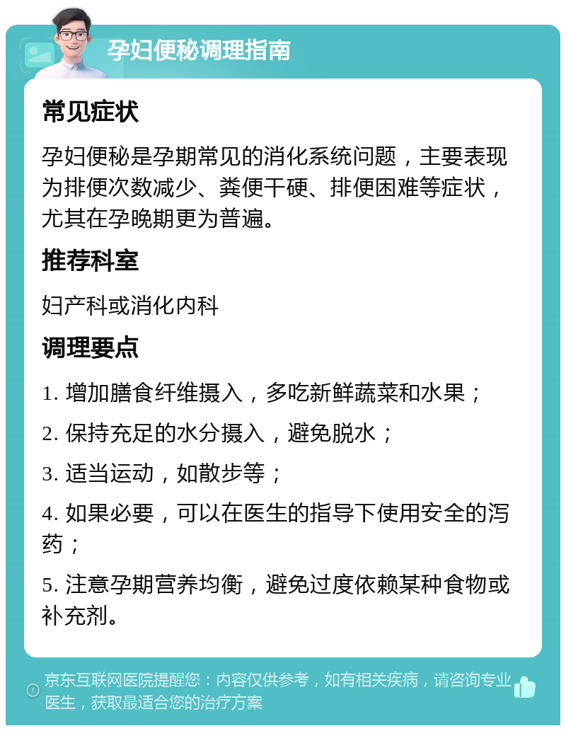 孕妇便秘调理指南 常见症状 孕妇便秘是孕期常见的消化系统问题，主要表现为排便次数减少、粪便干硬、排便困难等症状，尤其在孕晚期更为普遍。 推荐科室 妇产科或消化内科 调理要点 1. 增加膳食纤维摄入，多吃新鲜蔬菜和水果； 2. 保持充足的水分摄入，避免脱水； 3. 适当运动，如散步等； 4. 如果必要，可以在医生的指导下使用安全的泻药； 5. 注意孕期营养均衡，避免过度依赖某种食物或补充剂。