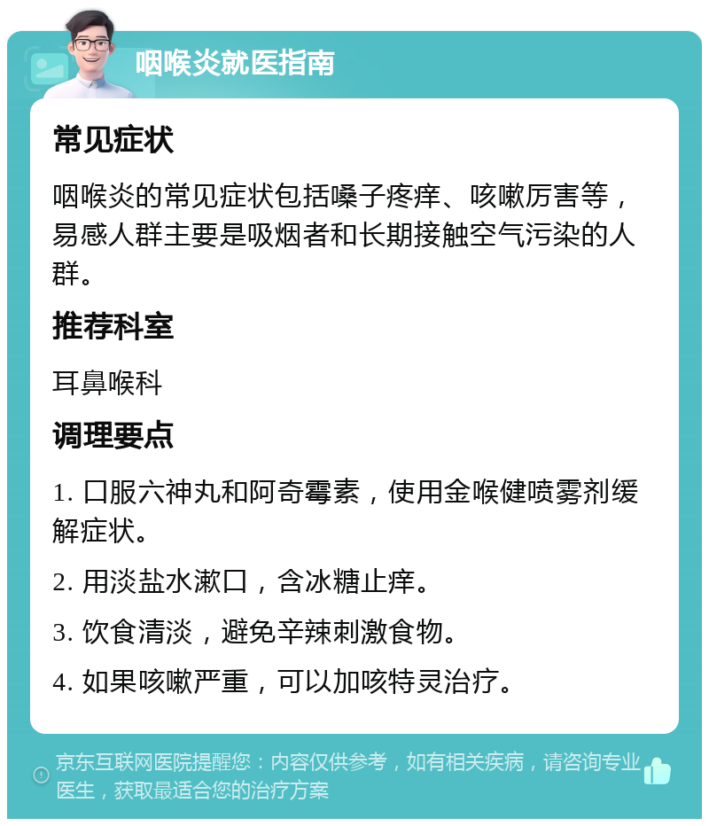 咽喉炎就医指南 常见症状 咽喉炎的常见症状包括嗓子疼痒、咳嗽厉害等，易感人群主要是吸烟者和长期接触空气污染的人群。 推荐科室 耳鼻喉科 调理要点 1. 口服六神丸和阿奇霉素，使用金喉健喷雾剂缓解症状。 2. 用淡盐水漱口，含冰糖止痒。 3. 饮食清淡，避免辛辣刺激食物。 4. 如果咳嗽严重，可以加咳特灵治疗。