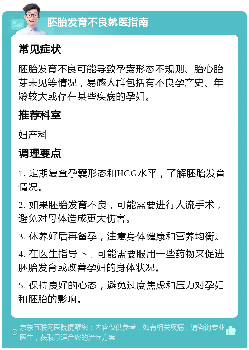 胚胎发育不良就医指南 常见症状 胚胎发育不良可能导致孕囊形态不规则、胎心胎芽未见等情况，易感人群包括有不良孕产史、年龄较大或存在某些疾病的孕妇。 推荐科室 妇产科 调理要点 1. 定期复查孕囊形态和HCG水平，了解胚胎发育情况。 2. 如果胚胎发育不良，可能需要进行人流手术，避免对母体造成更大伤害。 3. 休养好后再备孕，注意身体健康和营养均衡。 4. 在医生指导下，可能需要服用一些药物来促进胚胎发育或改善孕妇的身体状况。 5. 保持良好的心态，避免过度焦虑和压力对孕妇和胚胎的影响。