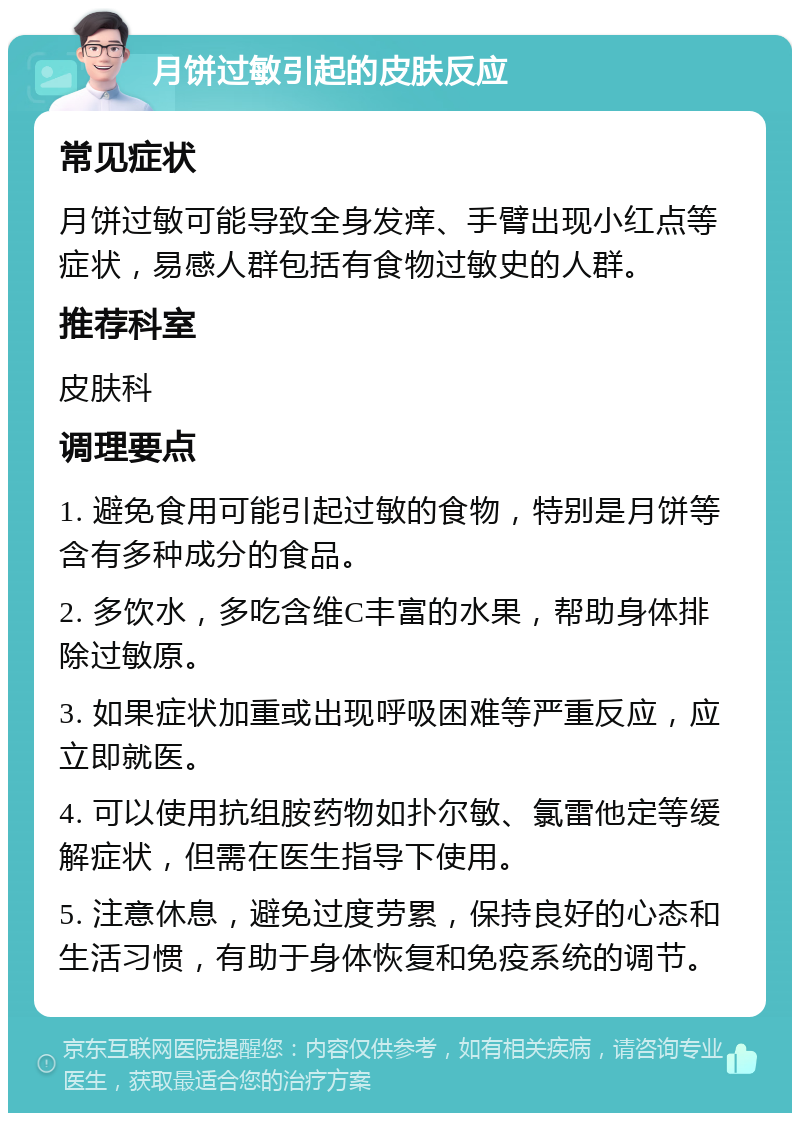 月饼过敏引起的皮肤反应 常见症状 月饼过敏可能导致全身发痒、手臂出现小红点等症状，易感人群包括有食物过敏史的人群。 推荐科室 皮肤科 调理要点 1. 避免食用可能引起过敏的食物，特别是月饼等含有多种成分的食品。 2. 多饮水，多吃含维C丰富的水果，帮助身体排除过敏原。 3. 如果症状加重或出现呼吸困难等严重反应，应立即就医。 4. 可以使用抗组胺药物如扑尔敏、氯雷他定等缓解症状，但需在医生指导下使用。 5. 注意休息，避免过度劳累，保持良好的心态和生活习惯，有助于身体恢复和免疫系统的调节。