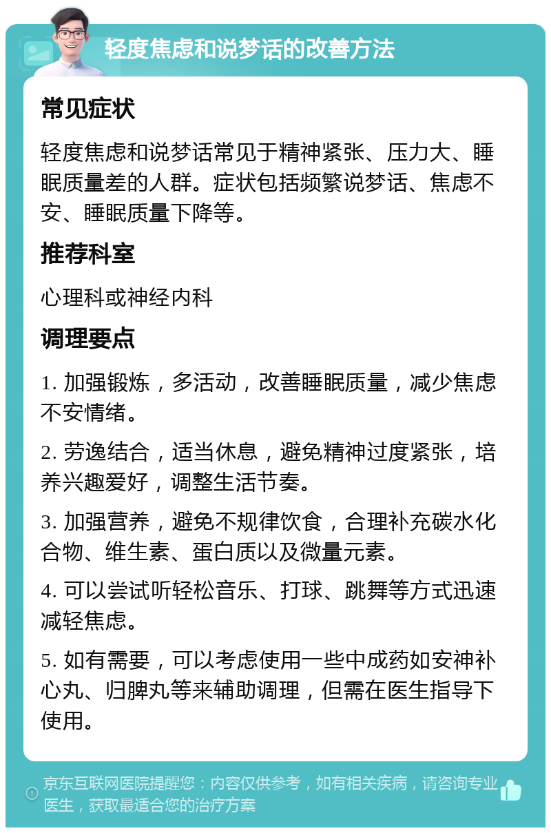 轻度焦虑和说梦话的改善方法 常见症状 轻度焦虑和说梦话常见于精神紧张、压力大、睡眠质量差的人群。症状包括频繁说梦话、焦虑不安、睡眠质量下降等。 推荐科室 心理科或神经内科 调理要点 1. 加强锻炼，多活动，改善睡眠质量，减少焦虑不安情绪。 2. 劳逸结合，适当休息，避免精神过度紧张，培养兴趣爱好，调整生活节奏。 3. 加强营养，避免不规律饮食，合理补充碳水化合物、维生素、蛋白质以及微量元素。 4. 可以尝试听轻松音乐、打球、跳舞等方式迅速减轻焦虑。 5. 如有需要，可以考虑使用一些中成药如安神补心丸、归脾丸等来辅助调理，但需在医生指导下使用。