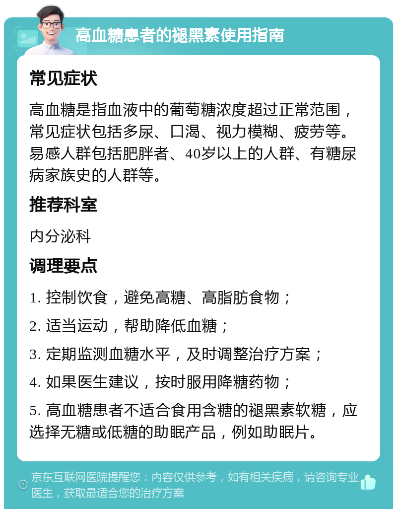 高血糖患者的褪黑素使用指南 常见症状 高血糖是指血液中的葡萄糖浓度超过正常范围，常见症状包括多尿、口渴、视力模糊、疲劳等。易感人群包括肥胖者、40岁以上的人群、有糖尿病家族史的人群等。 推荐科室 内分泌科 调理要点 1. 控制饮食，避免高糖、高脂肪食物； 2. 适当运动，帮助降低血糖； 3. 定期监测血糖水平，及时调整治疗方案； 4. 如果医生建议，按时服用降糖药物； 5. 高血糖患者不适合食用含糖的褪黑素软糖，应选择无糖或低糖的助眠产品，例如助眠片。