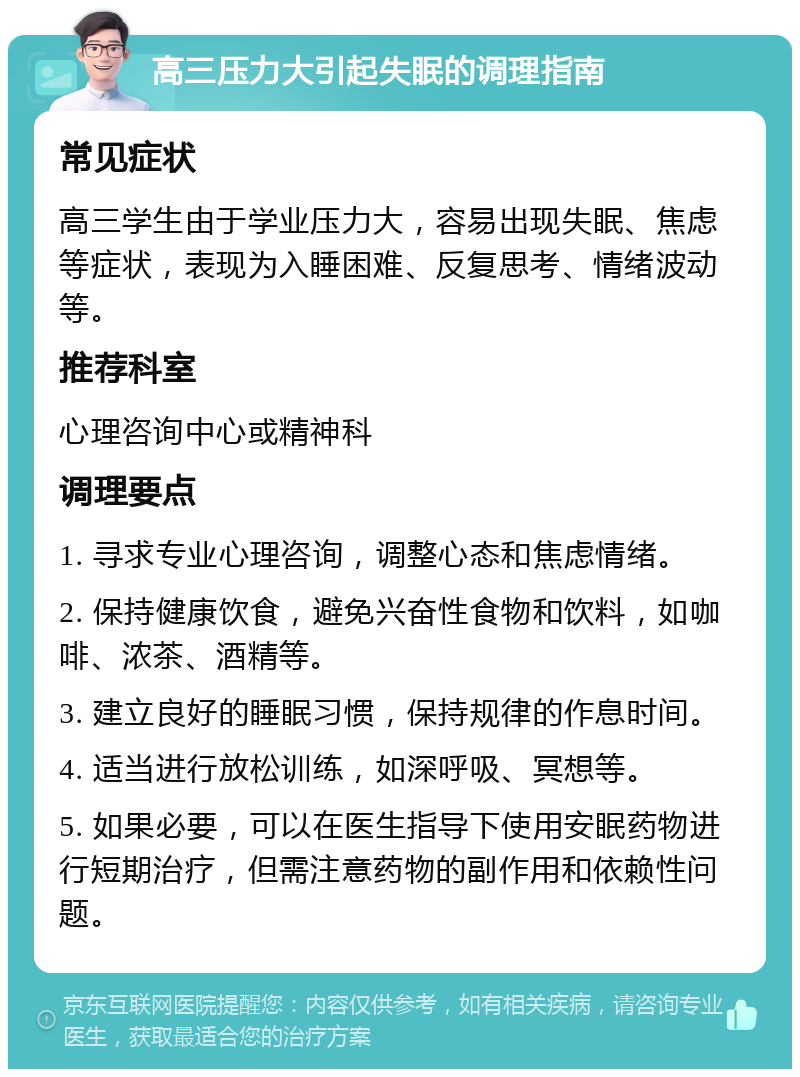 高三压力大引起失眠的调理指南 常见症状 高三学生由于学业压力大，容易出现失眠、焦虑等症状，表现为入睡困难、反复思考、情绪波动等。 推荐科室 心理咨询中心或精神科 调理要点 1. 寻求专业心理咨询，调整心态和焦虑情绪。 2. 保持健康饮食，避免兴奋性食物和饮料，如咖啡、浓茶、酒精等。 3. 建立良好的睡眠习惯，保持规律的作息时间。 4. 适当进行放松训练，如深呼吸、冥想等。 5. 如果必要，可以在医生指导下使用安眠药物进行短期治疗，但需注意药物的副作用和依赖性问题。