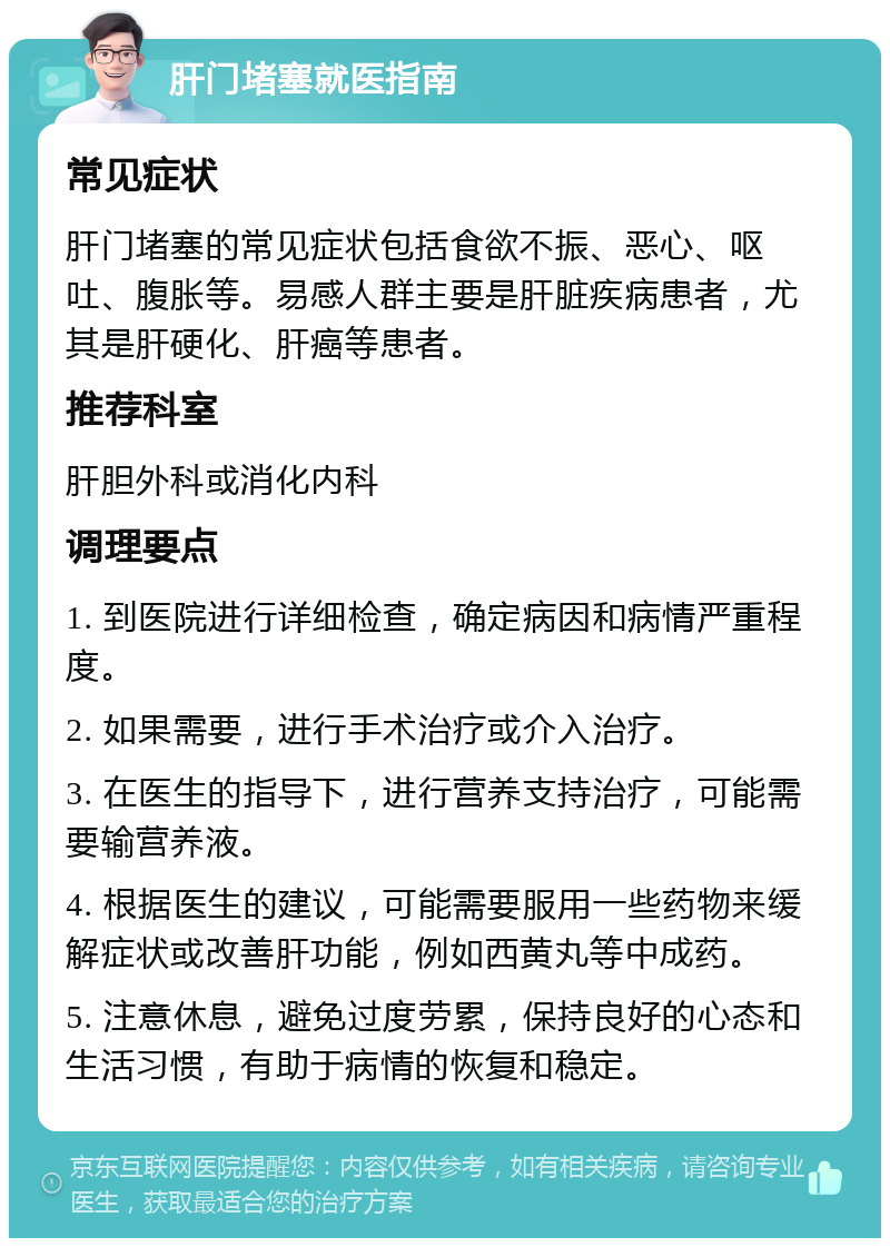 肝门堵塞就医指南 常见症状 肝门堵塞的常见症状包括食欲不振、恶心、呕吐、腹胀等。易感人群主要是肝脏疾病患者，尤其是肝硬化、肝癌等患者。 推荐科室 肝胆外科或消化内科 调理要点 1. 到医院进行详细检查，确定病因和病情严重程度。 2. 如果需要，进行手术治疗或介入治疗。 3. 在医生的指导下，进行营养支持治疗，可能需要输营养液。 4. 根据医生的建议，可能需要服用一些药物来缓解症状或改善肝功能，例如西黄丸等中成药。 5. 注意休息，避免过度劳累，保持良好的心态和生活习惯，有助于病情的恢复和稳定。