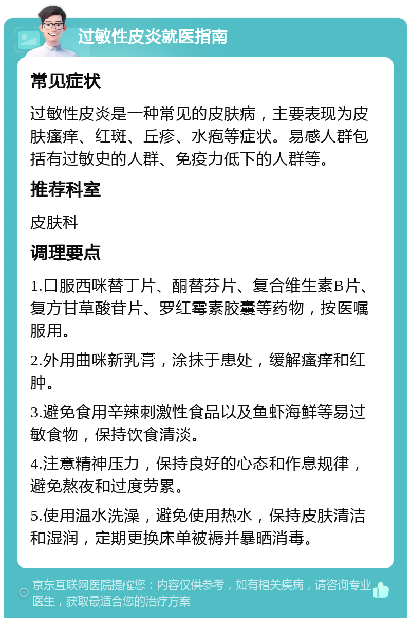 过敏性皮炎就医指南 常见症状 过敏性皮炎是一种常见的皮肤病，主要表现为皮肤瘙痒、红斑、丘疹、水疱等症状。易感人群包括有过敏史的人群、免疫力低下的人群等。 推荐科室 皮肤科 调理要点 1.口服西咪替丁片、酮替芬片、复合维生素B片、复方甘草酸苷片、罗红霉素胶囊等药物，按医嘱服用。 2.外用曲咪新乳膏，涂抹于患处，缓解瘙痒和红肿。 3.避免食用辛辣刺激性食品以及鱼虾海鲜等易过敏食物，保持饮食清淡。 4.注意精神压力，保持良好的心态和作息规律，避免熬夜和过度劳累。 5.使用温水洗澡，避免使用热水，保持皮肤清洁和湿润，定期更换床单被褥并暴晒消毒。