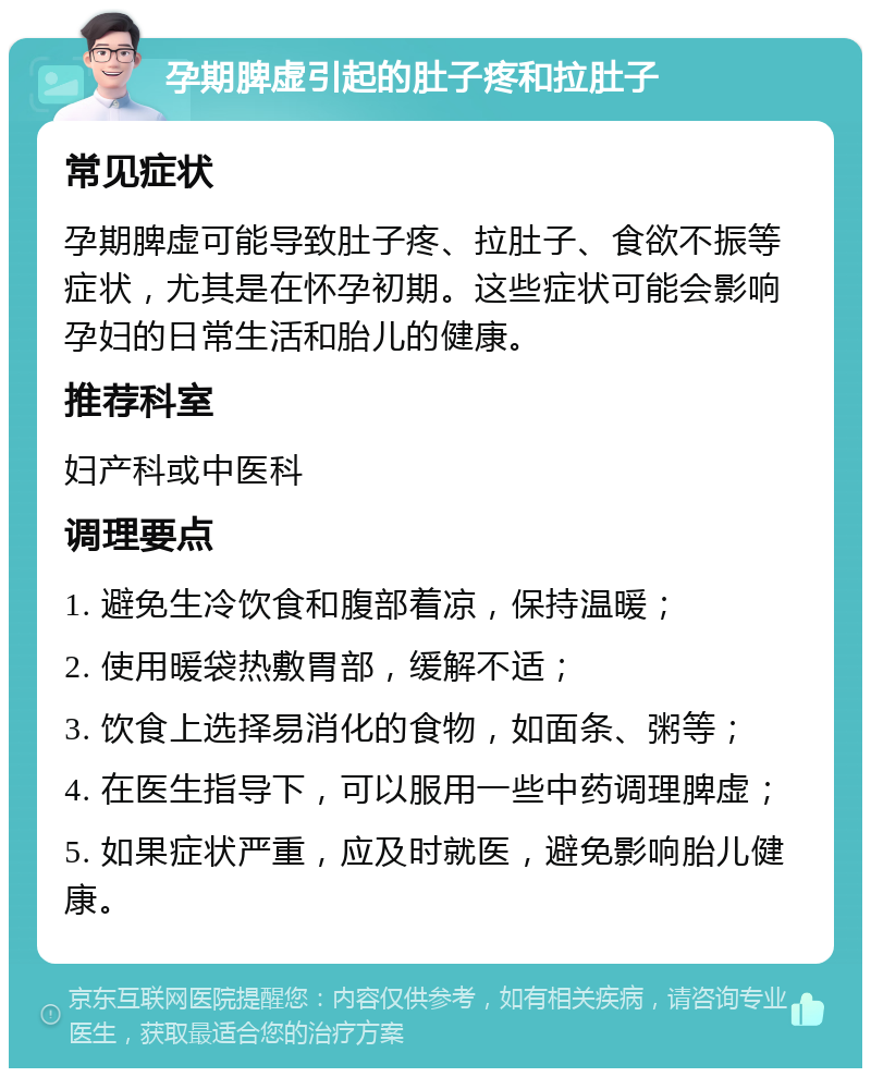 孕期脾虚引起的肚子疼和拉肚子 常见症状 孕期脾虚可能导致肚子疼、拉肚子、食欲不振等症状，尤其是在怀孕初期。这些症状可能会影响孕妇的日常生活和胎儿的健康。 推荐科室 妇产科或中医科 调理要点 1. 避免生冷饮食和腹部着凉，保持温暖； 2. 使用暖袋热敷胃部，缓解不适； 3. 饮食上选择易消化的食物，如面条、粥等； 4. 在医生指导下，可以服用一些中药调理脾虚； 5. 如果症状严重，应及时就医，避免影响胎儿健康。