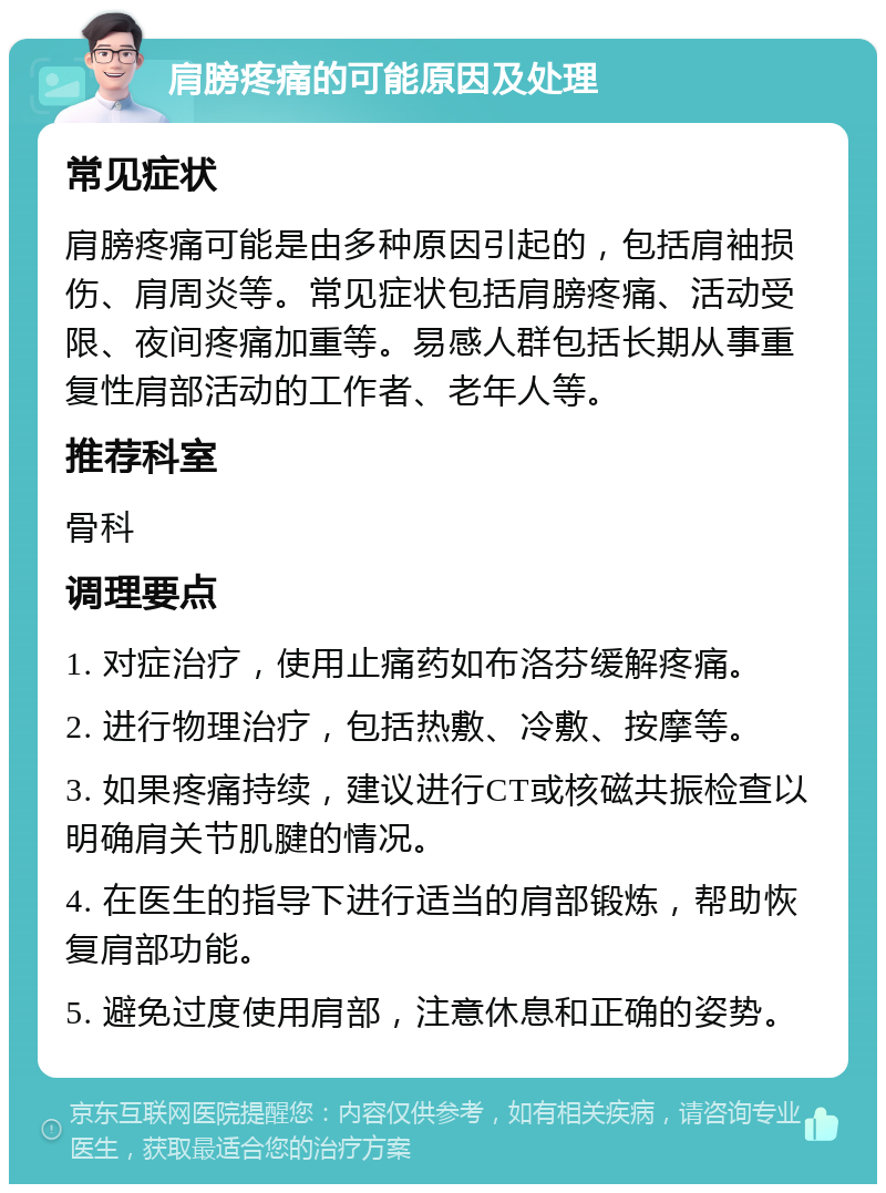 肩膀疼痛的可能原因及处理 常见症状 肩膀疼痛可能是由多种原因引起的，包括肩袖损伤、肩周炎等。常见症状包括肩膀疼痛、活动受限、夜间疼痛加重等。易感人群包括长期从事重复性肩部活动的工作者、老年人等。 推荐科室 骨科 调理要点 1. 对症治疗，使用止痛药如布洛芬缓解疼痛。 2. 进行物理治疗，包括热敷、冷敷、按摩等。 3. 如果疼痛持续，建议进行CT或核磁共振检查以明确肩关节肌腱的情况。 4. 在医生的指导下进行适当的肩部锻炼，帮助恢复肩部功能。 5. 避免过度使用肩部，注意休息和正确的姿势。