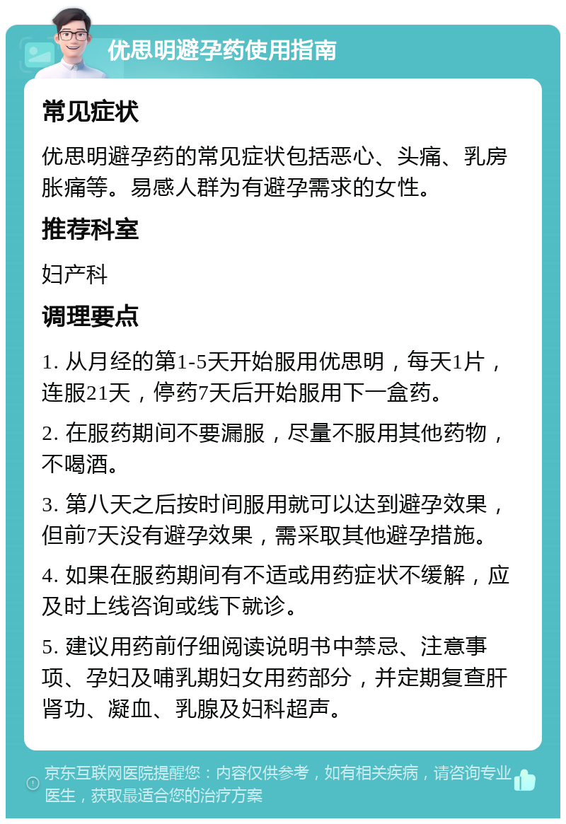 优思明避孕药使用指南 常见症状 优思明避孕药的常见症状包括恶心、头痛、乳房胀痛等。易感人群为有避孕需求的女性。 推荐科室 妇产科 调理要点 1. 从月经的第1-5天开始服用优思明，每天1片，连服21天，停药7天后开始服用下一盒药。 2. 在服药期间不要漏服，尽量不服用其他药物，不喝酒。 3. 第八天之后按时间服用就可以达到避孕效果，但前7天没有避孕效果，需采取其他避孕措施。 4. 如果在服药期间有不适或用药症状不缓解，应及时上线咨询或线下就诊。 5. 建议用药前仔细阅读说明书中禁忌、注意事项、孕妇及哺乳期妇女用药部分，并定期复查肝肾功、凝血、乳腺及妇科超声。