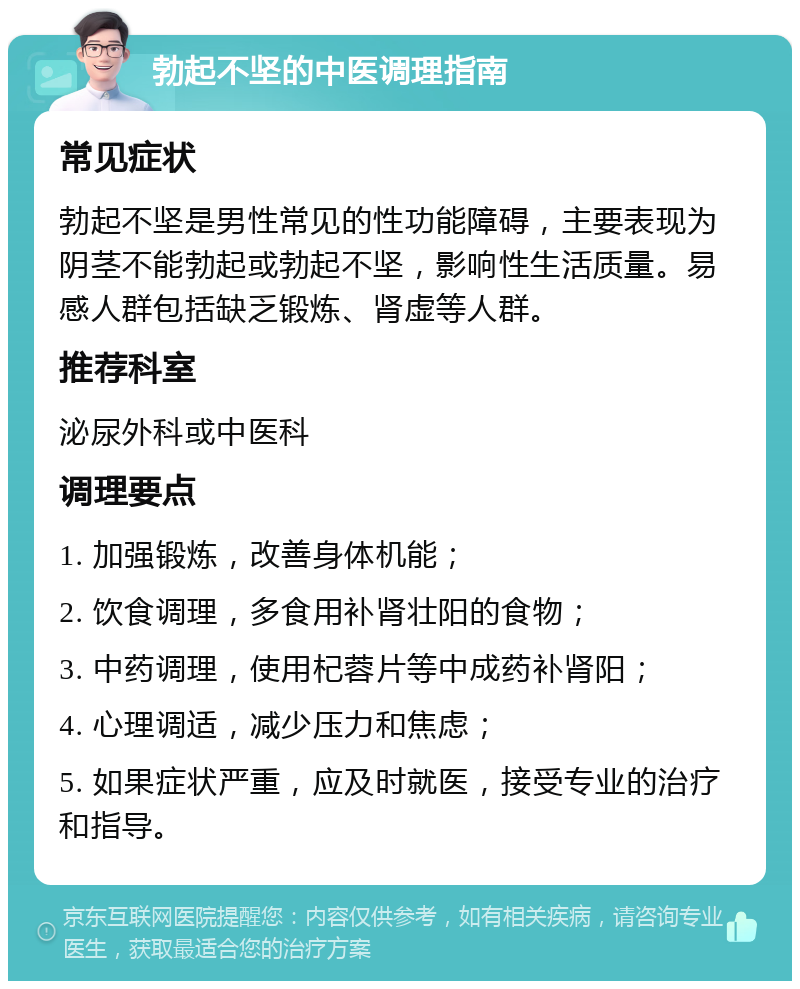 勃起不坚的中医调理指南 常见症状 勃起不坚是男性常见的性功能障碍，主要表现为阴茎不能勃起或勃起不坚，影响性生活质量。易感人群包括缺乏锻炼、肾虚等人群。 推荐科室 泌尿外科或中医科 调理要点 1. 加强锻炼，改善身体机能； 2. 饮食调理，多食用补肾壮阳的食物； 3. 中药调理，使用杞蓉片等中成药补肾阳； 4. 心理调适，减少压力和焦虑； 5. 如果症状严重，应及时就医，接受专业的治疗和指导。