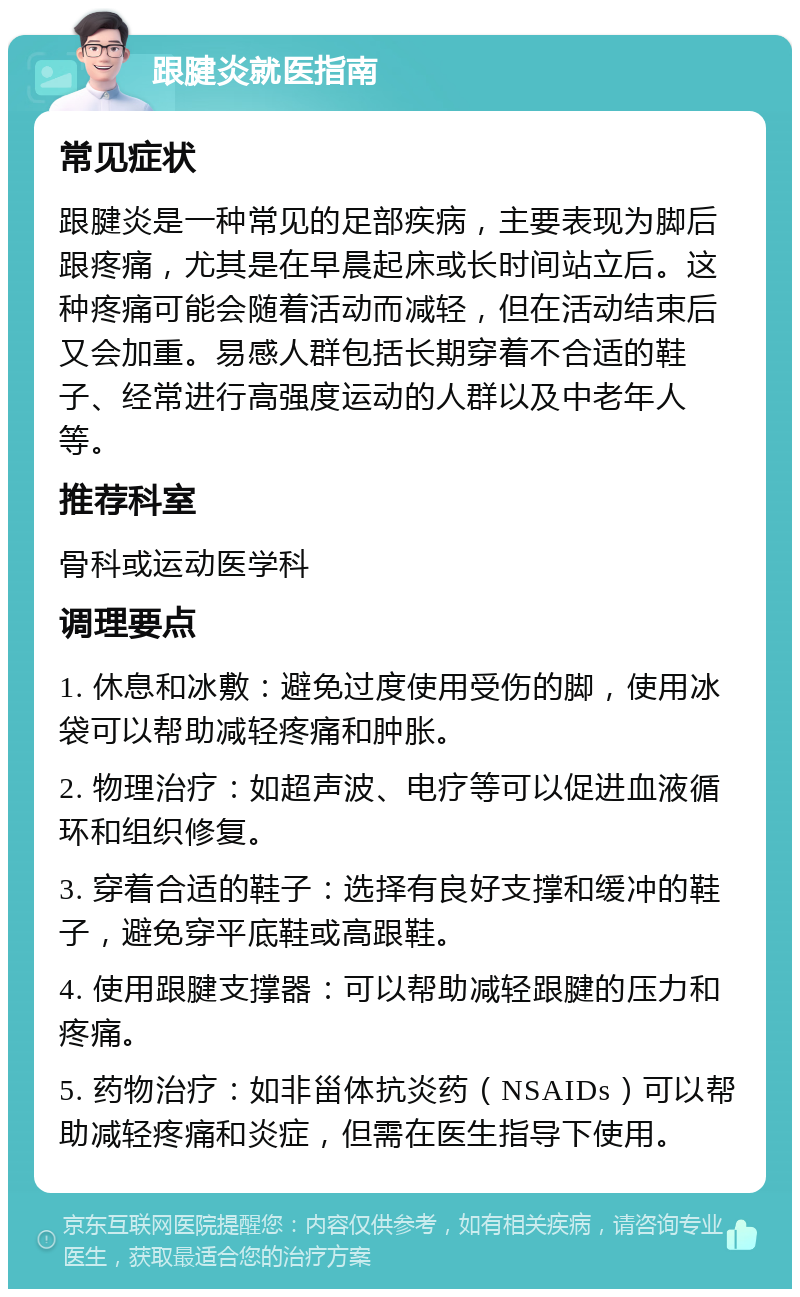 跟腱炎就医指南 常见症状 跟腱炎是一种常见的足部疾病，主要表现为脚后跟疼痛，尤其是在早晨起床或长时间站立后。这种疼痛可能会随着活动而减轻，但在活动结束后又会加重。易感人群包括长期穿着不合适的鞋子、经常进行高强度运动的人群以及中老年人等。 推荐科室 骨科或运动医学科 调理要点 1. 休息和冰敷：避免过度使用受伤的脚，使用冰袋可以帮助减轻疼痛和肿胀。 2. 物理治疗：如超声波、电疗等可以促进血液循环和组织修复。 3. 穿着合适的鞋子：选择有良好支撑和缓冲的鞋子，避免穿平底鞋或高跟鞋。 4. 使用跟腱支撑器：可以帮助减轻跟腱的压力和疼痛。 5. 药物治疗：如非甾体抗炎药（NSAIDs）可以帮助减轻疼痛和炎症，但需在医生指导下使用。