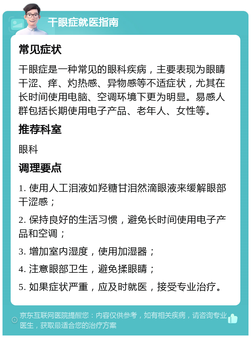 干眼症就医指南 常见症状 干眼症是一种常见的眼科疾病，主要表现为眼睛干涩、痒、灼热感、异物感等不适症状，尤其在长时间使用电脑、空调环境下更为明显。易感人群包括长期使用电子产品、老年人、女性等。 推荐科室 眼科 调理要点 1. 使用人工泪液如羟糖甘泪然滴眼液来缓解眼部干涩感； 2. 保持良好的生活习惯，避免长时间使用电子产品和空调； 3. 增加室内湿度，使用加湿器； 4. 注意眼部卫生，避免揉眼睛； 5. 如果症状严重，应及时就医，接受专业治疗。