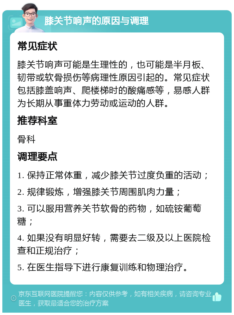 膝关节响声的原因与调理 常见症状 膝关节响声可能是生理性的，也可能是半月板、韧带或软骨损伤等病理性原因引起的。常见症状包括膝盖响声、爬楼梯时的酸痛感等，易感人群为长期从事重体力劳动或运动的人群。 推荐科室 骨科 调理要点 1. 保持正常体重，减少膝关节过度负重的活动； 2. 规律锻炼，增强膝关节周围肌肉力量； 3. 可以服用营养关节软骨的药物，如硫铵葡萄糖； 4. 如果没有明显好转，需要去二级及以上医院检查和正规治疗； 5. 在医生指导下进行康复训练和物理治疗。