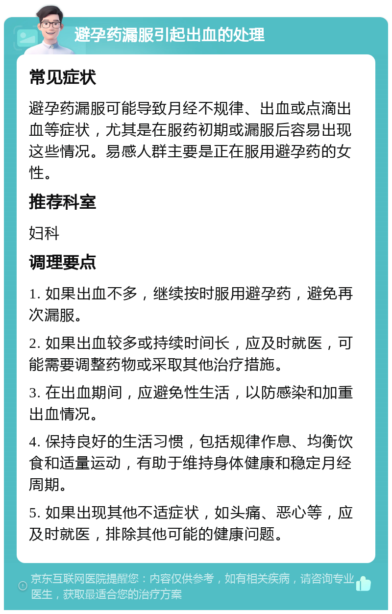 避孕药漏服引起出血的处理 常见症状 避孕药漏服可能导致月经不规律、出血或点滴出血等症状，尤其是在服药初期或漏服后容易出现这些情况。易感人群主要是正在服用避孕药的女性。 推荐科室 妇科 调理要点 1. 如果出血不多，继续按时服用避孕药，避免再次漏服。 2. 如果出血较多或持续时间长，应及时就医，可能需要调整药物或采取其他治疗措施。 3. 在出血期间，应避免性生活，以防感染和加重出血情况。 4. 保持良好的生活习惯，包括规律作息、均衡饮食和适量运动，有助于维持身体健康和稳定月经周期。 5. 如果出现其他不适症状，如头痛、恶心等，应及时就医，排除其他可能的健康问题。