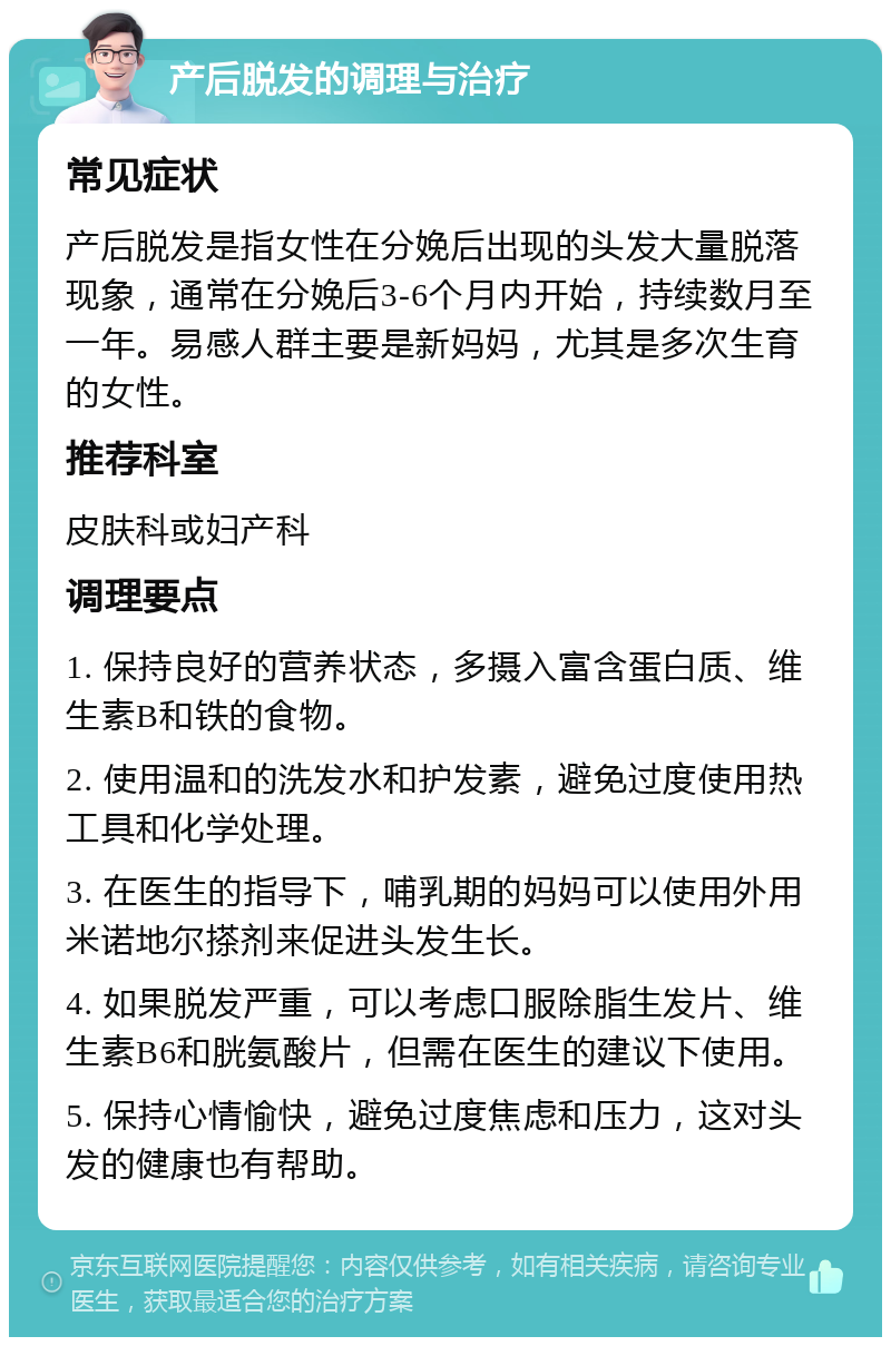 产后脱发的调理与治疗 常见症状 产后脱发是指女性在分娩后出现的头发大量脱落现象，通常在分娩后3-6个月内开始，持续数月至一年。易感人群主要是新妈妈，尤其是多次生育的女性。 推荐科室 皮肤科或妇产科 调理要点 1. 保持良好的营养状态，多摄入富含蛋白质、维生素B和铁的食物。 2. 使用温和的洗发水和护发素，避免过度使用热工具和化学处理。 3. 在医生的指导下，哺乳期的妈妈可以使用外用米诺地尔搽剂来促进头发生长。 4. 如果脱发严重，可以考虑口服除脂生发片、维生素B6和胱氨酸片，但需在医生的建议下使用。 5. 保持心情愉快，避免过度焦虑和压力，这对头发的健康也有帮助。