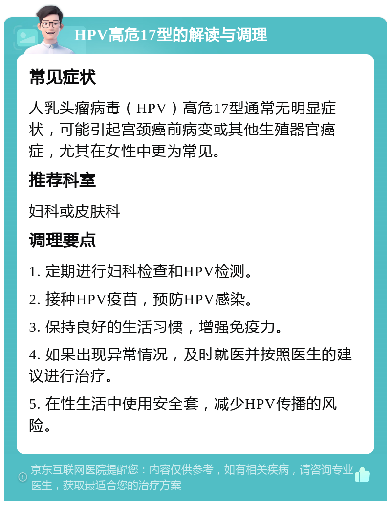 HPV高危17型的解读与调理 常见症状 人乳头瘤病毒（HPV）高危17型通常无明显症状，可能引起宫颈癌前病变或其他生殖器官癌症，尤其在女性中更为常见。 推荐科室 妇科或皮肤科 调理要点 1. 定期进行妇科检查和HPV检测。 2. 接种HPV疫苗，预防HPV感染。 3. 保持良好的生活习惯，增强免疫力。 4. 如果出现异常情况，及时就医并按照医生的建议进行治疗。 5. 在性生活中使用安全套，减少HPV传播的风险。