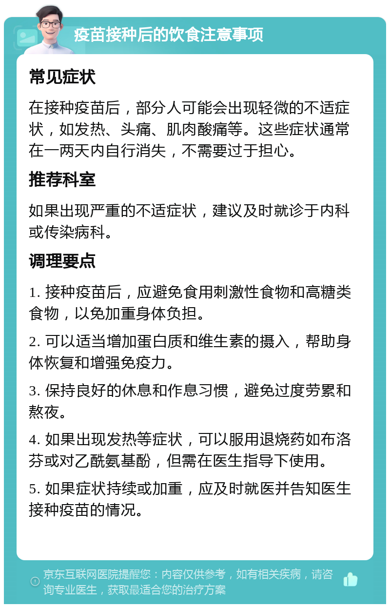 疫苗接种后的饮食注意事项 常见症状 在接种疫苗后，部分人可能会出现轻微的不适症状，如发热、头痛、肌肉酸痛等。这些症状通常在一两天内自行消失，不需要过于担心。 推荐科室 如果出现严重的不适症状，建议及时就诊于内科或传染病科。 调理要点 1. 接种疫苗后，应避免食用刺激性食物和高糖类食物，以免加重身体负担。 2. 可以适当增加蛋白质和维生素的摄入，帮助身体恢复和增强免疫力。 3. 保持良好的休息和作息习惯，避免过度劳累和熬夜。 4. 如果出现发热等症状，可以服用退烧药如布洛芬或对乙酰氨基酚，但需在医生指导下使用。 5. 如果症状持续或加重，应及时就医并告知医生接种疫苗的情况。