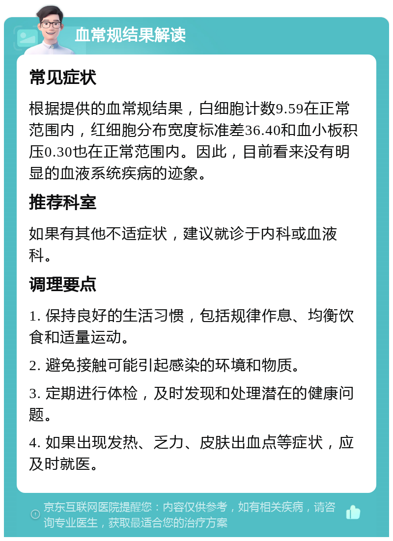 血常规结果解读 常见症状 根据提供的血常规结果，白细胞计数9.59在正常范围内，红细胞分布宽度标准差36.40和血小板积压0.30也在正常范围内。因此，目前看来没有明显的血液系统疾病的迹象。 推荐科室 如果有其他不适症状，建议就诊于内科或血液科。 调理要点 1. 保持良好的生活习惯，包括规律作息、均衡饮食和适量运动。 2. 避免接触可能引起感染的环境和物质。 3. 定期进行体检，及时发现和处理潜在的健康问题。 4. 如果出现发热、乏力、皮肤出血点等症状，应及时就医。