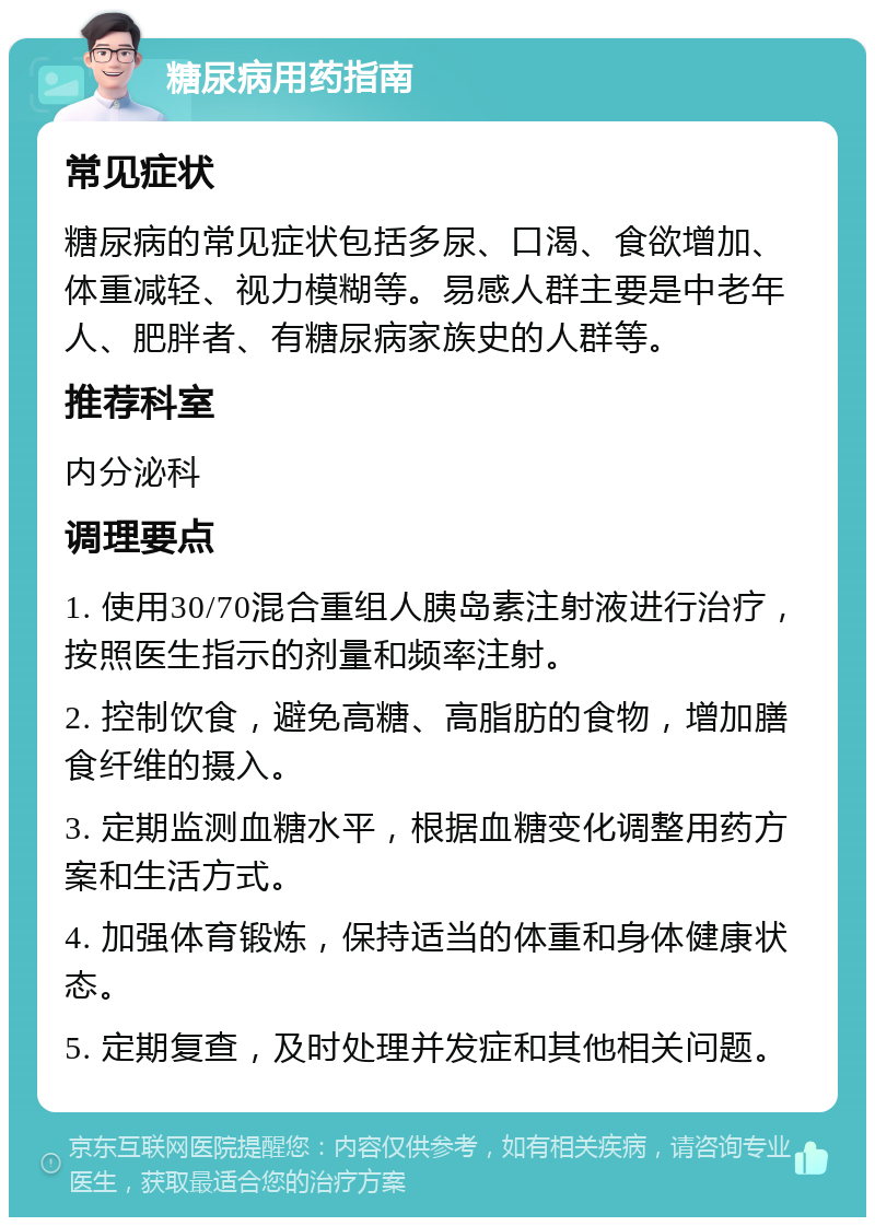 糖尿病用药指南 常见症状 糖尿病的常见症状包括多尿、口渴、食欲增加、体重减轻、视力模糊等。易感人群主要是中老年人、肥胖者、有糖尿病家族史的人群等。 推荐科室 内分泌科 调理要点 1. 使用30/70混合重组人胰岛素注射液进行治疗，按照医生指示的剂量和频率注射。 2. 控制饮食，避免高糖、高脂肪的食物，增加膳食纤维的摄入。 3. 定期监测血糖水平，根据血糖变化调整用药方案和生活方式。 4. 加强体育锻炼，保持适当的体重和身体健康状态。 5. 定期复查，及时处理并发症和其他相关问题。