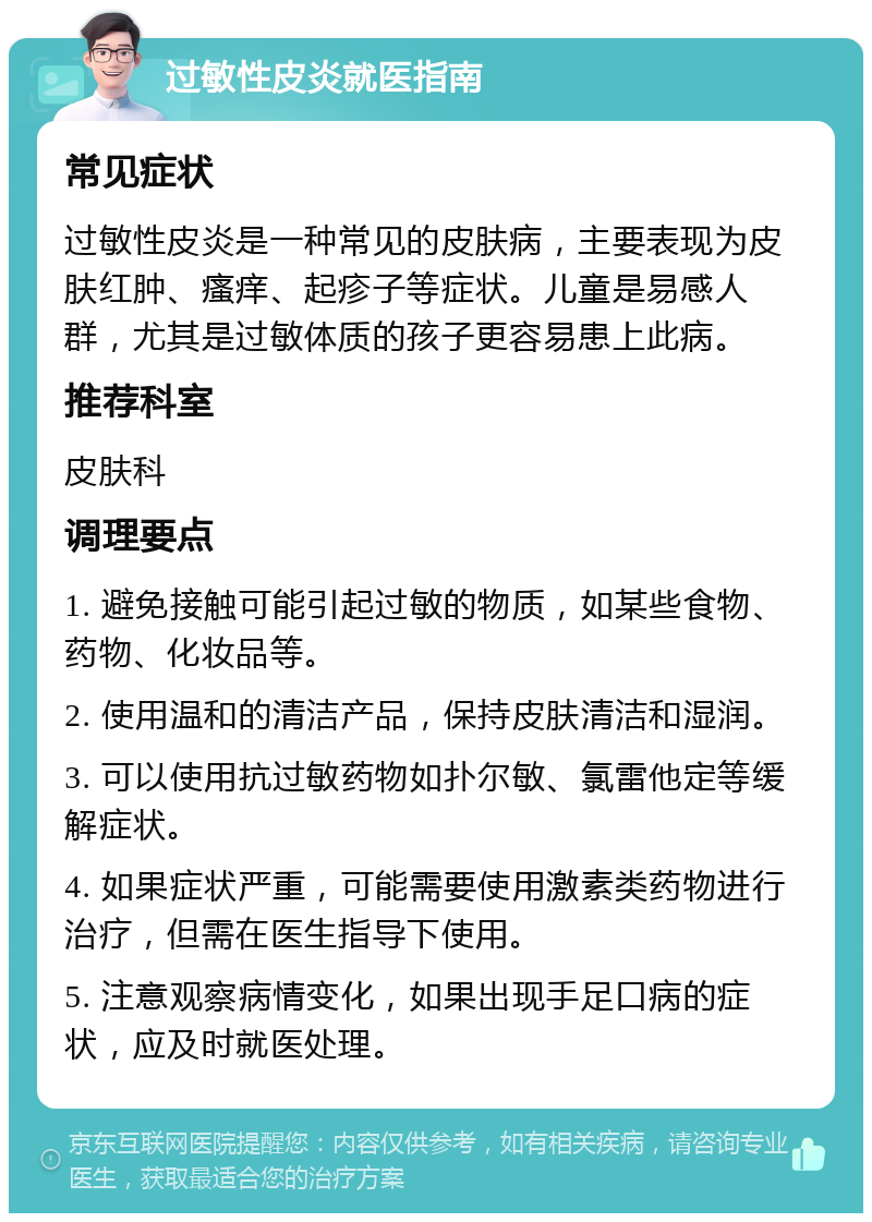 过敏性皮炎就医指南 常见症状 过敏性皮炎是一种常见的皮肤病，主要表现为皮肤红肿、瘙痒、起疹子等症状。儿童是易感人群，尤其是过敏体质的孩子更容易患上此病。 推荐科室 皮肤科 调理要点 1. 避免接触可能引起过敏的物质，如某些食物、药物、化妆品等。 2. 使用温和的清洁产品，保持皮肤清洁和湿润。 3. 可以使用抗过敏药物如扑尔敏、氯雷他定等缓解症状。 4. 如果症状严重，可能需要使用激素类药物进行治疗，但需在医生指导下使用。 5. 注意观察病情变化，如果出现手足口病的症状，应及时就医处理。