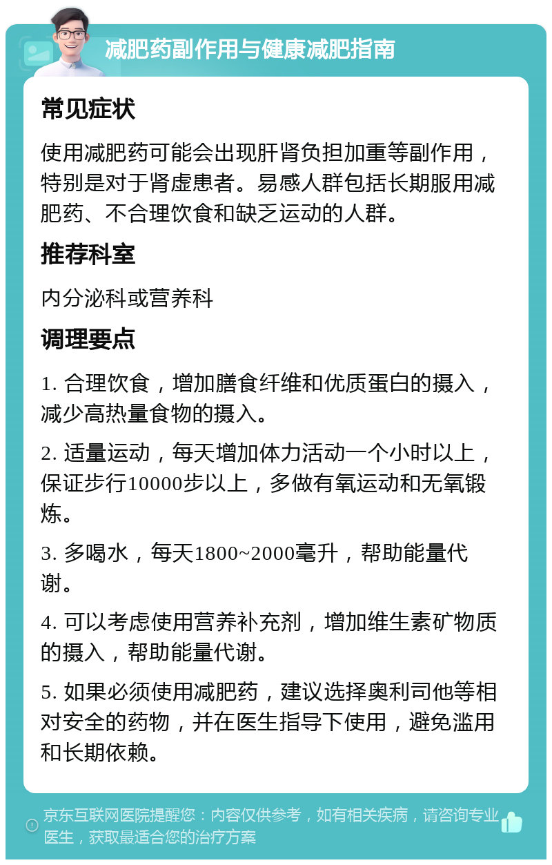 减肥药副作用与健康减肥指南 常见症状 使用减肥药可能会出现肝肾负担加重等副作用，特别是对于肾虚患者。易感人群包括长期服用减肥药、不合理饮食和缺乏运动的人群。 推荐科室 内分泌科或营养科 调理要点 1. 合理饮食，增加膳食纤维和优质蛋白的摄入，减少高热量食物的摄入。 2. 适量运动，每天增加体力活动一个小时以上，保证步行10000步以上，多做有氧运动和无氧锻炼。 3. 多喝水，每天1800~2000毫升，帮助能量代谢。 4. 可以考虑使用营养补充剂，增加维生素矿物质的摄入，帮助能量代谢。 5. 如果必须使用减肥药，建议选择奥利司他等相对安全的药物，并在医生指导下使用，避免滥用和长期依赖。