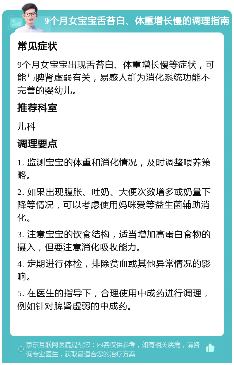 9个月女宝宝舌苔白、体重增长慢的调理指南 常见症状 9个月女宝宝出现舌苔白、体重增长慢等症状，可能与脾肾虚弱有关，易感人群为消化系统功能不完善的婴幼儿。 推荐科室 儿科 调理要点 1. 监测宝宝的体重和消化情况，及时调整喂养策略。 2. 如果出现腹胀、吐奶、大便次数增多或奶量下降等情况，可以考虑使用妈咪爱等益生菌辅助消化。 3. 注意宝宝的饮食结构，适当增加高蛋白食物的摄入，但要注意消化吸收能力。 4. 定期进行体检，排除贫血或其他异常情况的影响。 5. 在医生的指导下，合理使用中成药进行调理，例如针对脾肾虚弱的中成药。