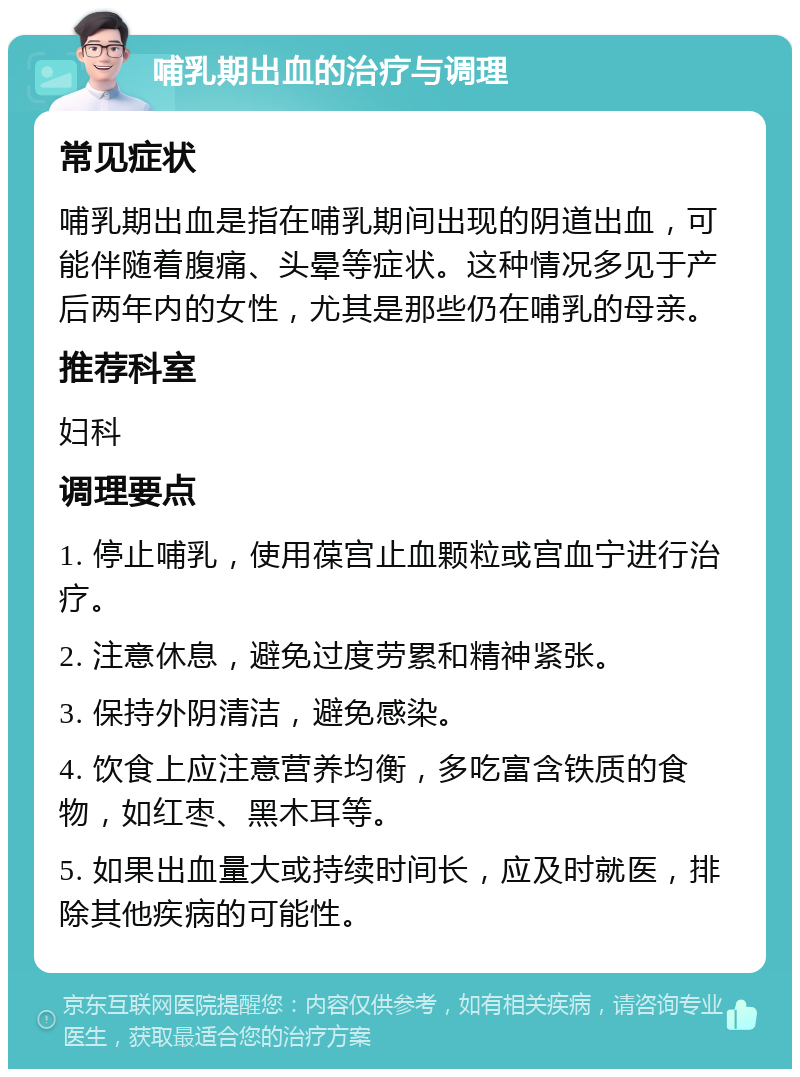 哺乳期出血的治疗与调理 常见症状 哺乳期出血是指在哺乳期间出现的阴道出血，可能伴随着腹痛、头晕等症状。这种情况多见于产后两年内的女性，尤其是那些仍在哺乳的母亲。 推荐科室 妇科 调理要点 1. 停止哺乳，使用葆宫止血颗粒或宫血宁进行治疗。 2. 注意休息，避免过度劳累和精神紧张。 3. 保持外阴清洁，避免感染。 4. 饮食上应注意营养均衡，多吃富含铁质的食物，如红枣、黑木耳等。 5. 如果出血量大或持续时间长，应及时就医，排除其他疾病的可能性。