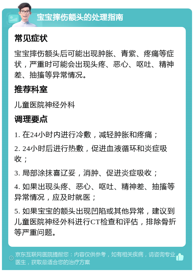 宝宝摔伤额头的处理指南 常见症状 宝宝摔伤额头后可能出现肿胀、青紫、疼痛等症状，严重时可能会出现头疼、恶心、呕吐、精神差、抽搐等异常情况。 推荐科室 儿童医院神经外科 调理要点 1. 在24小时内进行冷敷，减轻肿胀和疼痛； 2. 24小时后进行热敷，促进血液循环和炎症吸收； 3. 局部涂抹喜辽妥，消肿、促进炎症吸收； 4. 如果出现头疼、恶心、呕吐、精神差、抽搐等异常情况，应及时就医； 5. 如果宝宝的额头出现凹陷或其他异常，建议到儿童医院神经外科进行CT检查和评估，排除骨折等严重问题。