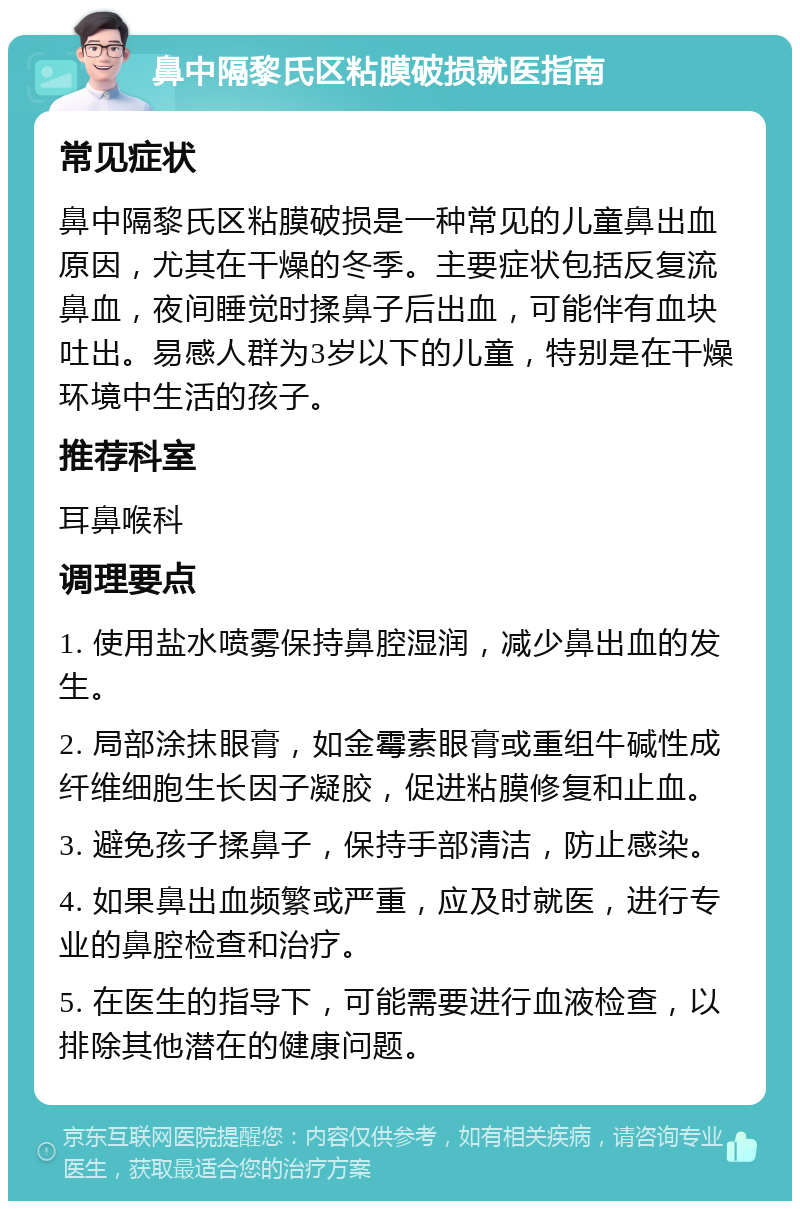 鼻中隔黎氏区粘膜破损就医指南 常见症状 鼻中隔黎氏区粘膜破损是一种常见的儿童鼻出血原因，尤其在干燥的冬季。主要症状包括反复流鼻血，夜间睡觉时揉鼻子后出血，可能伴有血块吐出。易感人群为3岁以下的儿童，特别是在干燥环境中生活的孩子。 推荐科室 耳鼻喉科 调理要点 1. 使用盐水喷雾保持鼻腔湿润，减少鼻出血的发生。 2. 局部涂抹眼膏，如金霉素眼膏或重组牛碱性成纤维细胞生长因子凝胶，促进粘膜修复和止血。 3. 避免孩子揉鼻子，保持手部清洁，防止感染。 4. 如果鼻出血频繁或严重，应及时就医，进行专业的鼻腔检查和治疗。 5. 在医生的指导下，可能需要进行血液检查，以排除其他潜在的健康问题。