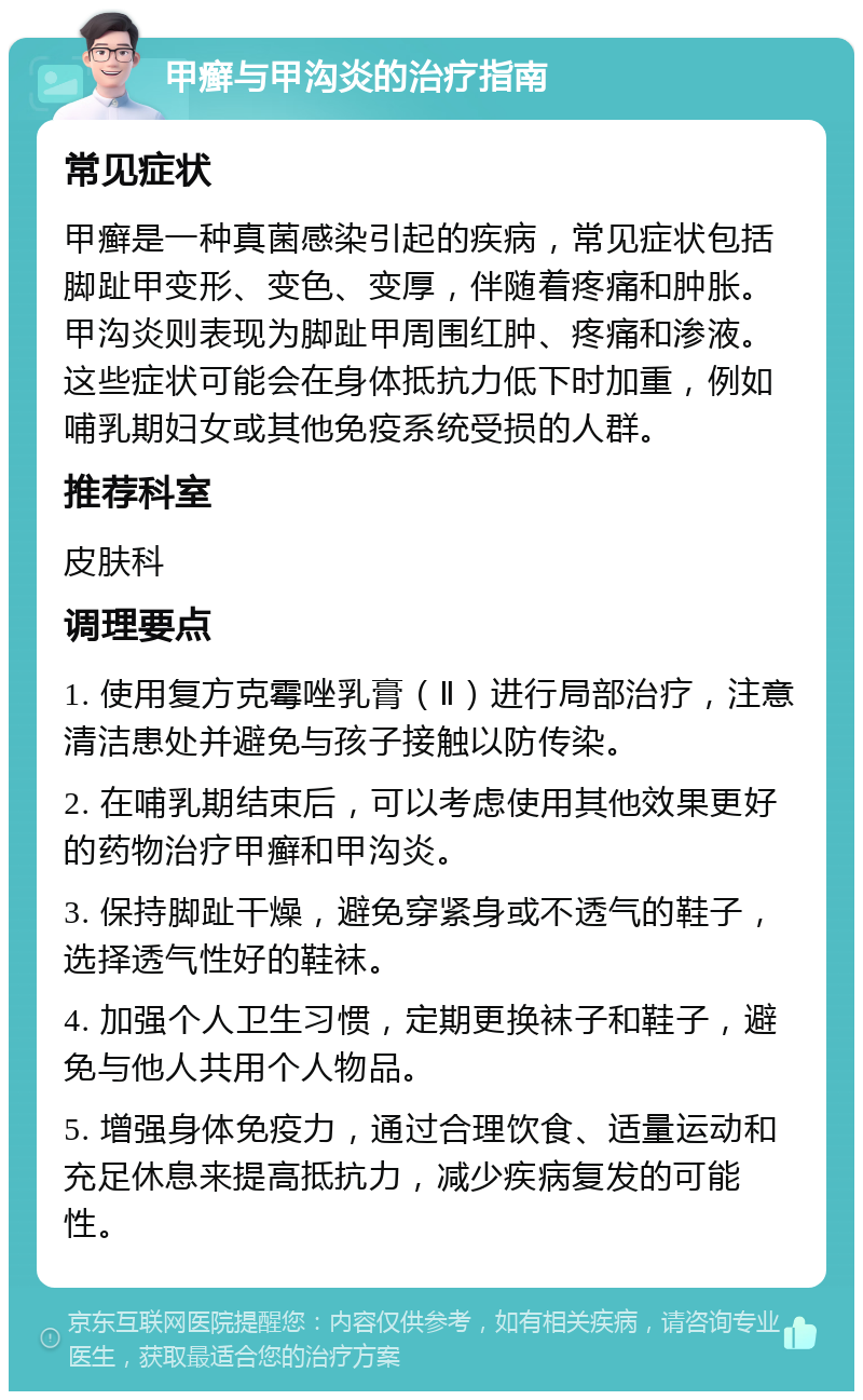 甲癣与甲沟炎的治疗指南 常见症状 甲癣是一种真菌感染引起的疾病，常见症状包括脚趾甲变形、变色、变厚，伴随着疼痛和肿胀。甲沟炎则表现为脚趾甲周围红肿、疼痛和渗液。这些症状可能会在身体抵抗力低下时加重，例如哺乳期妇女或其他免疫系统受损的人群。 推荐科室 皮肤科 调理要点 1. 使用复方克霉唑乳膏（Ⅱ）进行局部治疗，注意清洁患处并避免与孩子接触以防传染。 2. 在哺乳期结束后，可以考虑使用其他效果更好的药物治疗甲癣和甲沟炎。 3. 保持脚趾干燥，避免穿紧身或不透气的鞋子，选择透气性好的鞋袜。 4. 加强个人卫生习惯，定期更换袜子和鞋子，避免与他人共用个人物品。 5. 增强身体免疫力，通过合理饮食、适量运动和充足休息来提高抵抗力，减少疾病复发的可能性。