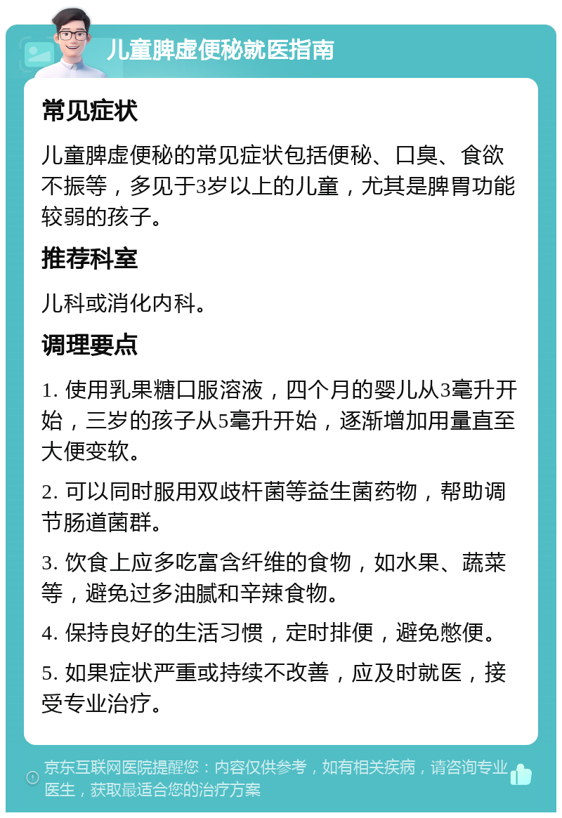 儿童脾虚便秘就医指南 常见症状 儿童脾虚便秘的常见症状包括便秘、口臭、食欲不振等，多见于3岁以上的儿童，尤其是脾胃功能较弱的孩子。 推荐科室 儿科或消化内科。 调理要点 1. 使用乳果糖口服溶液，四个月的婴儿从3毫升开始，三岁的孩子从5毫升开始，逐渐增加用量直至大便变软。 2. 可以同时服用双歧杆菌等益生菌药物，帮助调节肠道菌群。 3. 饮食上应多吃富含纤维的食物，如水果、蔬菜等，避免过多油腻和辛辣食物。 4. 保持良好的生活习惯，定时排便，避免憋便。 5. 如果症状严重或持续不改善，应及时就医，接受专业治疗。