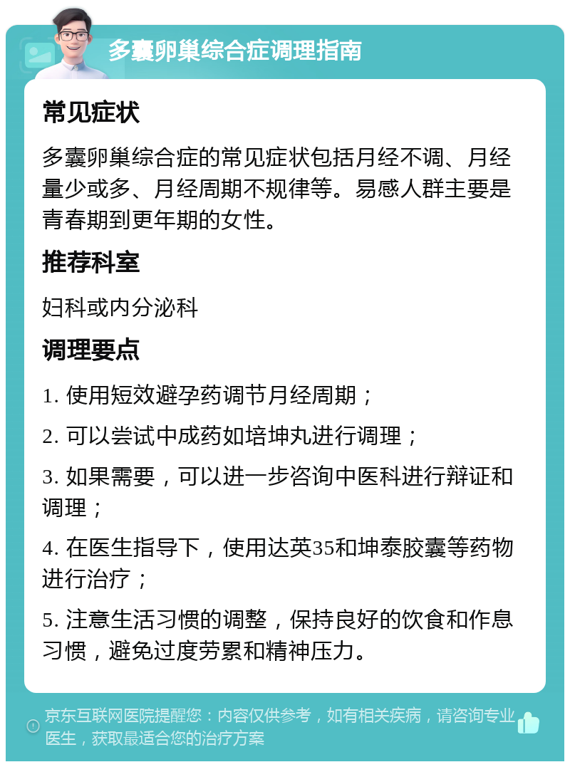 多囊卵巢综合症调理指南 常见症状 多囊卵巢综合症的常见症状包括月经不调、月经量少或多、月经周期不规律等。易感人群主要是青春期到更年期的女性。 推荐科室 妇科或内分泌科 调理要点 1. 使用短效避孕药调节月经周期； 2. 可以尝试中成药如培坤丸进行调理； 3. 如果需要，可以进一步咨询中医科进行辩证和调理； 4. 在医生指导下，使用达英35和坤泰胶囊等药物进行治疗； 5. 注意生活习惯的调整，保持良好的饮食和作息习惯，避免过度劳累和精神压力。