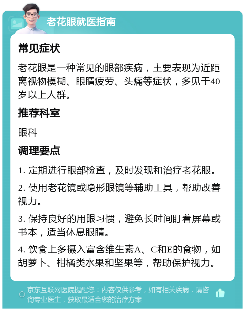 老花眼就医指南 常见症状 老花眼是一种常见的眼部疾病，主要表现为近距离视物模糊、眼睛疲劳、头痛等症状，多见于40岁以上人群。 推荐科室 眼科 调理要点 1. 定期进行眼部检查，及时发现和治疗老花眼。 2. 使用老花镜或隐形眼镜等辅助工具，帮助改善视力。 3. 保持良好的用眼习惯，避免长时间盯着屏幕或书本，适当休息眼睛。 4. 饮食上多摄入富含维生素A、C和E的食物，如胡萝卜、柑橘类水果和坚果等，帮助保护视力。