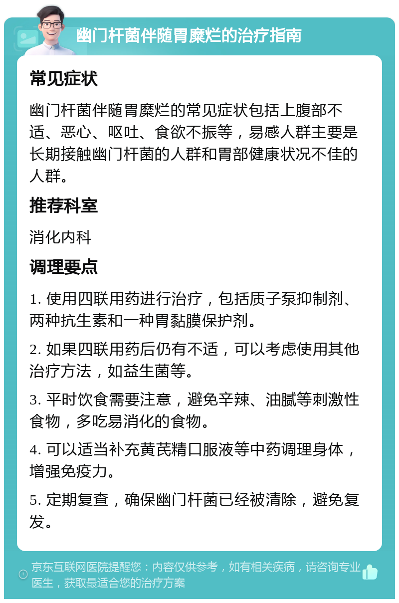 幽门杆菌伴随胃糜烂的治疗指南 常见症状 幽门杆菌伴随胃糜烂的常见症状包括上腹部不适、恶心、呕吐、食欲不振等，易感人群主要是长期接触幽门杆菌的人群和胃部健康状况不佳的人群。 推荐科室 消化内科 调理要点 1. 使用四联用药进行治疗，包括质子泵抑制剂、两种抗生素和一种胃黏膜保护剂。 2. 如果四联用药后仍有不适，可以考虑使用其他治疗方法，如益生菌等。 3. 平时饮食需要注意，避免辛辣、油腻等刺激性食物，多吃易消化的食物。 4. 可以适当补充黄芪精口服液等中药调理身体，增强免疫力。 5. 定期复查，确保幽门杆菌已经被清除，避免复发。