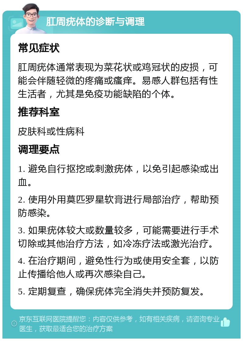 肛周疣体的诊断与调理 常见症状 肛周疣体通常表现为菜花状或鸡冠状的皮损，可能会伴随轻微的疼痛或瘙痒。易感人群包括有性生活者，尤其是免疫功能缺陷的个体。 推荐科室 皮肤科或性病科 调理要点 1. 避免自行抠挖或刺激疣体，以免引起感染或出血。 2. 使用外用莫匹罗星软膏进行局部治疗，帮助预防感染。 3. 如果疣体较大或数量较多，可能需要进行手术切除或其他治疗方法，如冷冻疗法或激光治疗。 4. 在治疗期间，避免性行为或使用安全套，以防止传播给他人或再次感染自己。 5. 定期复查，确保疣体完全消失并预防复发。