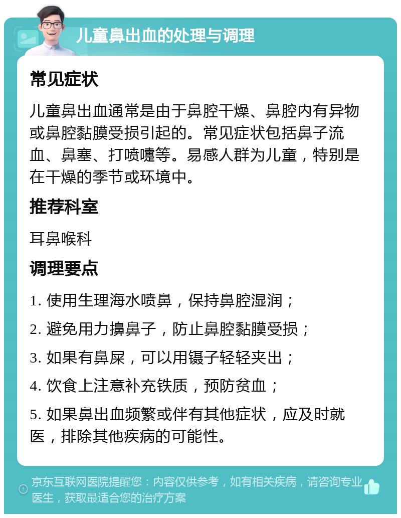 儿童鼻出血的处理与调理 常见症状 儿童鼻出血通常是由于鼻腔干燥、鼻腔内有异物或鼻腔黏膜受损引起的。常见症状包括鼻子流血、鼻塞、打喷嚏等。易感人群为儿童，特别是在干燥的季节或环境中。 推荐科室 耳鼻喉科 调理要点 1. 使用生理海水喷鼻，保持鼻腔湿润； 2. 避免用力擤鼻子，防止鼻腔黏膜受损； 3. 如果有鼻屎，可以用镊子轻轻夹出； 4. 饮食上注意补充铁质，预防贫血； 5. 如果鼻出血频繁或伴有其他症状，应及时就医，排除其他疾病的可能性。