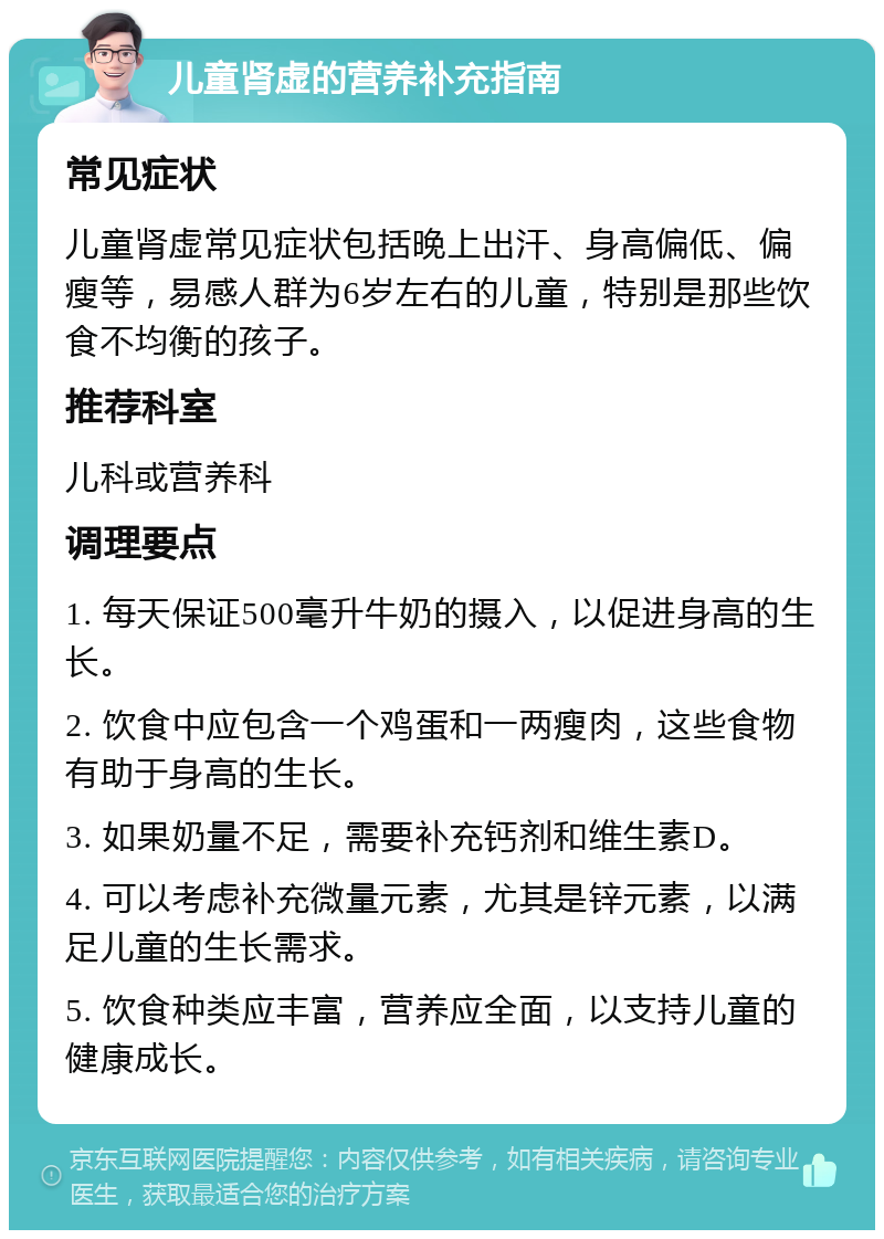 儿童肾虚的营养补充指南 常见症状 儿童肾虚常见症状包括晚上出汗、身高偏低、偏瘦等，易感人群为6岁左右的儿童，特别是那些饮食不均衡的孩子。 推荐科室 儿科或营养科 调理要点 1. 每天保证500毫升牛奶的摄入，以促进身高的生长。 2. 饮食中应包含一个鸡蛋和一两瘦肉，这些食物有助于身高的生长。 3. 如果奶量不足，需要补充钙剂和维生素D。 4. 可以考虑补充微量元素，尤其是锌元素，以满足儿童的生长需求。 5. 饮食种类应丰富，营养应全面，以支持儿童的健康成长。