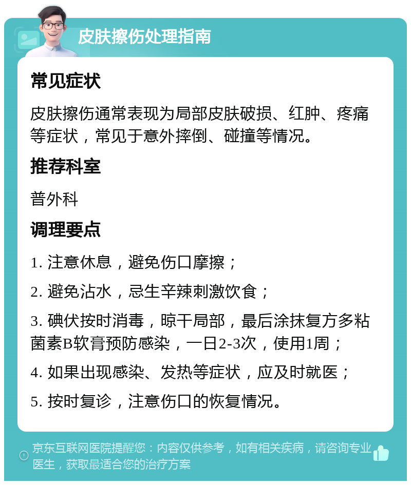 皮肤擦伤处理指南 常见症状 皮肤擦伤通常表现为局部皮肤破损、红肿、疼痛等症状，常见于意外摔倒、碰撞等情况。 推荐科室 普外科 调理要点 1. 注意休息，避免伤口摩擦； 2. 避免沾水，忌生辛辣刺激饮食； 3. 碘伏按时消毒，晾干局部，最后涂抹复方多粘菌素B软膏预防感染，一日2-3次，使用1周； 4. 如果出现感染、发热等症状，应及时就医； 5. 按时复诊，注意伤口的恢复情况。