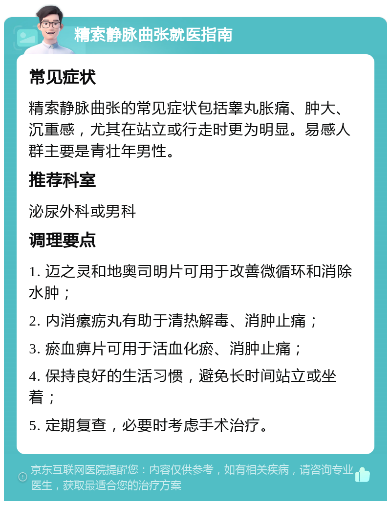 精索静脉曲张就医指南 常见症状 精索静脉曲张的常见症状包括睾丸胀痛、肿大、沉重感，尤其在站立或行走时更为明显。易感人群主要是青壮年男性。 推荐科室 泌尿外科或男科 调理要点 1. 迈之灵和地奥司明片可用于改善微循环和消除水肿； 2. 内消瘰疬丸有助于清热解毒、消肿止痛； 3. 瘀血痹片可用于活血化瘀、消肿止痛； 4. 保持良好的生活习惯，避免长时间站立或坐着； 5. 定期复查，必要时考虑手术治疗。