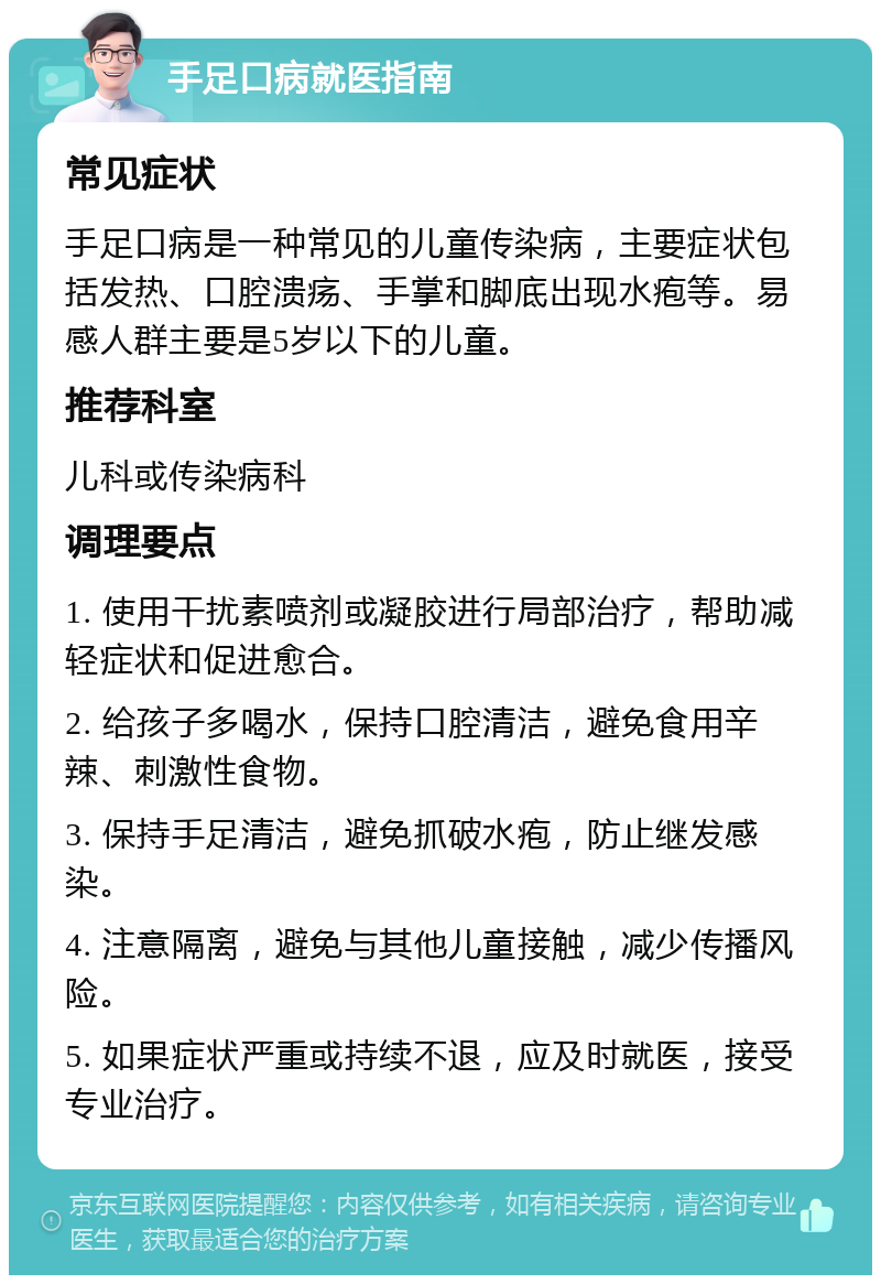 手足口病就医指南 常见症状 手足口病是一种常见的儿童传染病，主要症状包括发热、口腔溃疡、手掌和脚底出现水疱等。易感人群主要是5岁以下的儿童。 推荐科室 儿科或传染病科 调理要点 1. 使用干扰素喷剂或凝胶进行局部治疗，帮助减轻症状和促进愈合。 2. 给孩子多喝水，保持口腔清洁，避免食用辛辣、刺激性食物。 3. 保持手足清洁，避免抓破水疱，防止继发感染。 4. 注意隔离，避免与其他儿童接触，减少传播风险。 5. 如果症状严重或持续不退，应及时就医，接受专业治疗。