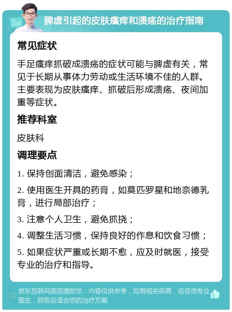 脾虚引起的皮肤瘙痒和溃疡的治疗指南 常见症状 手足瘙痒抓破成溃疡的症状可能与脾虚有关，常见于长期从事体力劳动或生活环境不佳的人群。主要表现为皮肤瘙痒、抓破后形成溃疡、夜间加重等症状。 推荐科室 皮肤科 调理要点 1. 保持创面清洁，避免感染； 2. 使用医生开具的药膏，如莫匹罗星和地奈德乳膏，进行局部治疗； 3. 注意个人卫生，避免抓挠； 4. 调整生活习惯，保持良好的作息和饮食习惯； 5. 如果症状严重或长期不愈，应及时就医，接受专业的治疗和指导。