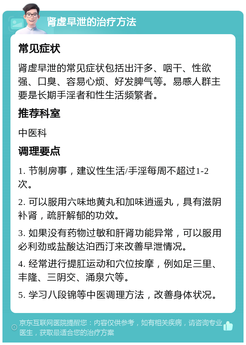 肾虚早泄的治疗方法 常见症状 肾虚早泄的常见症状包括出汗多、咽干、性欲强、口臭、容易心烦、好发脾气等。易感人群主要是长期手淫者和性生活频繁者。 推荐科室 中医科 调理要点 1. 节制房事，建议性生活/手淫每周不超过1-2次。 2. 可以服用六味地黄丸和加味逍遥丸，具有滋阴补肾，疏肝解郁的功效。 3. 如果没有药物过敏和肝肾功能异常，可以服用必利劲或盐酸达泊西汀来改善早泄情况。 4. 经常进行提肛运动和穴位按摩，例如足三里、丰隆、三阴交、涌泉穴等。 5. 学习八段锦等中医调理方法，改善身体状况。