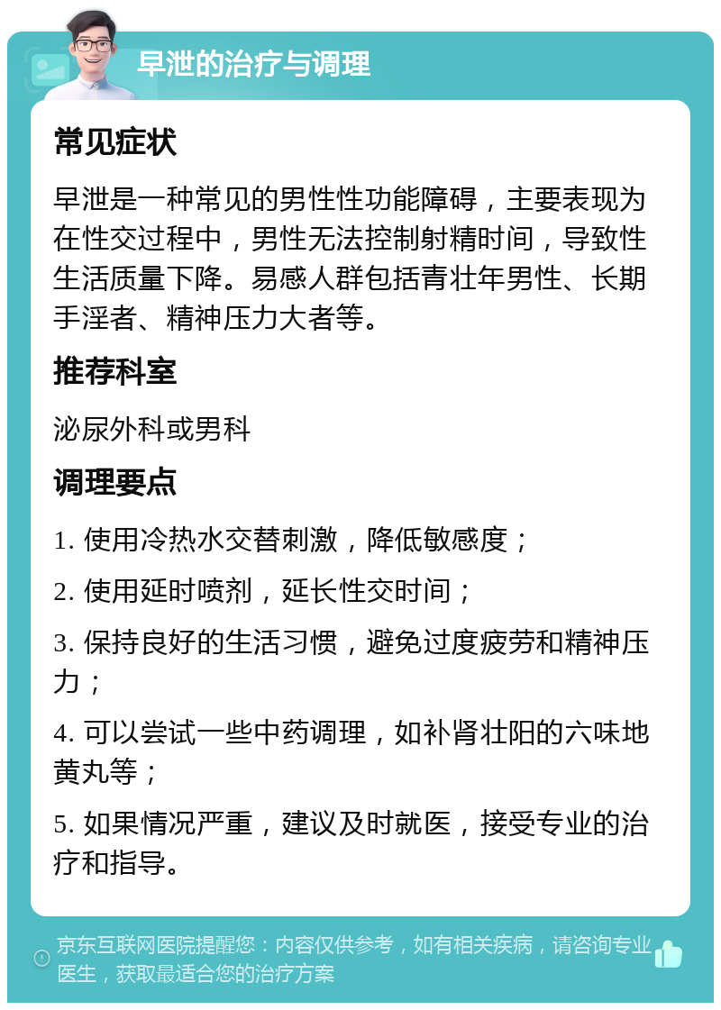 早泄的治疗与调理 常见症状 早泄是一种常见的男性性功能障碍，主要表现为在性交过程中，男性无法控制射精时间，导致性生活质量下降。易感人群包括青壮年男性、长期手淫者、精神压力大者等。 推荐科室 泌尿外科或男科 调理要点 1. 使用冷热水交替刺激，降低敏感度； 2. 使用延时喷剂，延长性交时间； 3. 保持良好的生活习惯，避免过度疲劳和精神压力； 4. 可以尝试一些中药调理，如补肾壮阳的六味地黄丸等； 5. 如果情况严重，建议及时就医，接受专业的治疗和指导。