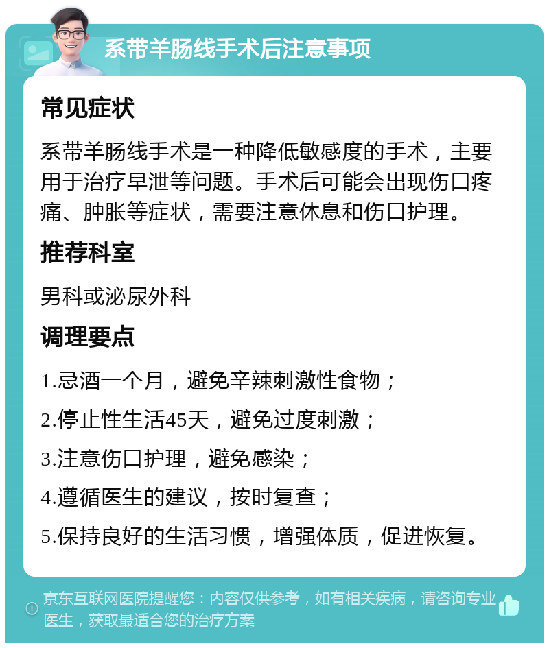 系带羊肠线手术后注意事项 常见症状 系带羊肠线手术是一种降低敏感度的手术，主要用于治疗早泄等问题。手术后可能会出现伤口疼痛、肿胀等症状，需要注意休息和伤口护理。 推荐科室 男科或泌尿外科 调理要点 1.忌酒一个月，避免辛辣刺激性食物； 2.停止性生活45天，避免过度刺激； 3.注意伤口护理，避免感染； 4.遵循医生的建议，按时复查； 5.保持良好的生活习惯，增强体质，促进恢复。